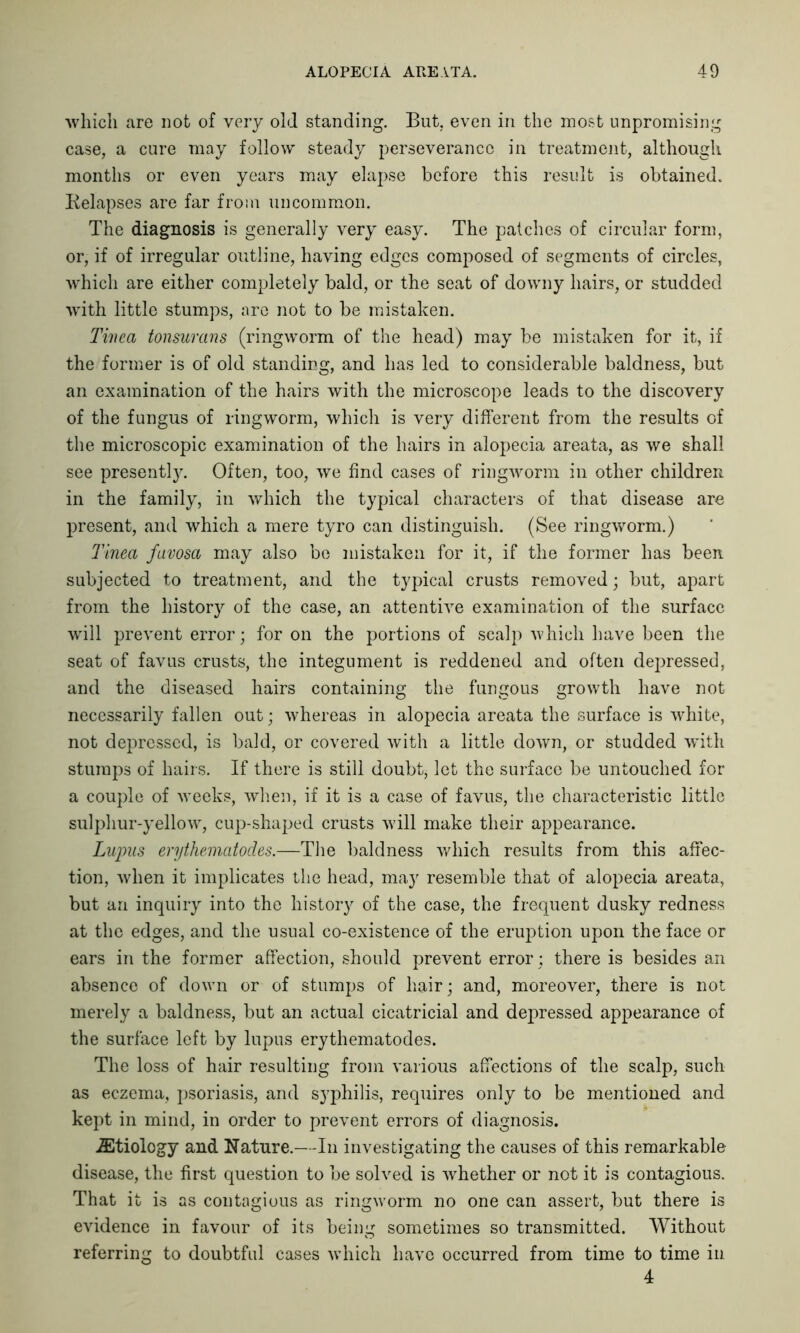 which are not of very old standing. But. even in the most unpromising case, a cure may follow steady perseverance in treatment, although months or even years may elapse before this result is obtained. Relapses are far from uncommon. The diagnosis is generally very easy. The patches of circular form, or, if of irregular outline, having edges composed of segments of circles, which are either completely bald, or the seat of downy hairs, or studded ■with little stumps, are not to be mistaken. Tinea tonsurans (ringworm of the head) may be mistaken for it, if the former is of old standing, and has led to considerable baldness, but an examination of the hairs with the microscope leads to the discovery of the fungus of ringworm, which is very different from the results of the microscopic examination of the hairs in alopecia areata, as we shall see presently. Often, too, we find cases of ringworm in other children in the family, in which the typical characters of that disease are present, and which a mere tyro can distinguish. (See ringworm.) Tinea favosa may also be mistaken for it, if the former has been subjected to treatment, and the typical crusts removed; but, apart from the history of the case, an attentive examination of the surface will prevent error; for on the portions of scalp which have been the seat of favus crusts, the integument is reddened and often depressed, and the diseased hairs containing the fungous growth have not necessarily fallen out; whereas in alopecia areata the surface is white, not depressed, is bald, or covered with a little down, or studded with stumps of hairs. If there is still doubtj let the surface be untouched for a couple of weeks, when, if it is a case of favus, the characteristic little sulphur-yellow, cup-shaped crusts will make their appearance. Lupus erythematodes.—The baldness which results from this affec- tion, when it implicates the head, may resemble that of alopecia areata, but an inquiry into the history of the case, the frequent dusky redness at the edges, and the usual co-existence of the eruption upon the face or ears in the former affection, should prevent error; there is besides an absence of down or of stumps of hair; and, moreover, there is not merely a baldness, but an actual cicatricial and depressed appearance of the surface left by lupus erythematodes. The loss of hair resulting from various affections of the scalp, such as eczema, psoriasis, and syphilis, requires only to be mentioned and kept in mind, in order to prevent errors of diagnosis. iEtiology and Nature.—In investigating the causes of this remarkable disease, the first question to be solved is whether or not it is contagious. That it is as contagious as ringworm no one can assert, but there is evidence in favour of its being sometimes so transmitted. Without referring to doubtful cases which have occurred from time to time in 4