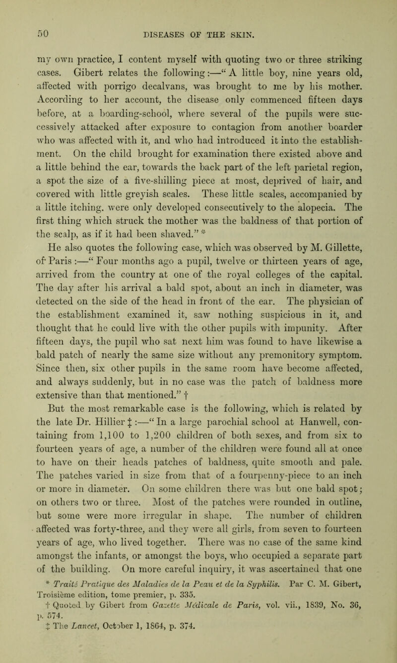 my own practice, I content myself with quoting two or three striking cases. Gibert relates the following:—“ A little boy, nine years old, affected with porrigo decalvans, was brought to me by his mother. According to her account, the disease only commenced fifteen days before, at a boarding-school, where several of the pupils were suc- cessively attacked after exposure to contagion from another boarder who was affected with it, and who had introduced it into the establish- ment. On the child brought for examination there existed above and a little behind the ear, towards the back part of the left parietal region, a spot the size of a five-shilling piece at most, deprived of hair, and covered with little greyish scales. These little scales, accompanied by a little itching, were only developed consecutively to the alopecia. The first thing which struck the mother was the baldness of that portion of the scalp, as if it had been shaved.” * He also quotes the following case, which was observed by M. Gillette, of'Paris :—“ Four months ago a pupil, twelve or thirteen years of age, arrived from the country at one of the royal colleges of the capital. The day after his arrival a bald spot, about an inch in diameter, was detected on the side of the head in front of the ear. The physician of the establishment examined it, saw nothing suspicious in it, and thought that he could live with the other pupils with impunity. After fifteen days, the pupil who sat next him was found to have likewise a bald patch of nearly the same size without any premonitory symptom. Since then, six other pupils in the same room have become affected, and always suddenly, but in no case was the patch of baldness more extensive than that mentioned.” f But the most remarkable case is the following, which is related by the late Dr. Hillier J :—“ In a large parochial school at Hanwell, con- taining from 1,100 to 1,200 children of both sexes, and from six to fourteen years of age, a number of the children were found all at once to have on their heads patches of baldness, quite smooth and pale. The patches varied in size from that of a fourpenny-piece to an inch or more in diameter. On some children there was but one bald spot • on others two or three. Most of the patches were rounded in outline, but some were more irregular in shape. The number of children affected was forty-three, and they were all girls, from seven to fourteen years of age, who lived together. There was no case of the same kind amongst the infants, or amongst the boys, who occupied a separate part of the building. On more careful inquiry, it was ascertained that one * TraitS Pratique des Maladies de la Peau et de la Syphilis. Par C. M. Gibert, Troisieme edition, tome premier, p. 335. t Quoted by Gibert from Gazette Mcdicale de Paris, vol. vii., 1S39, No. 36, p. 574. £ The Lancet, October 1, 1864, p. 374.