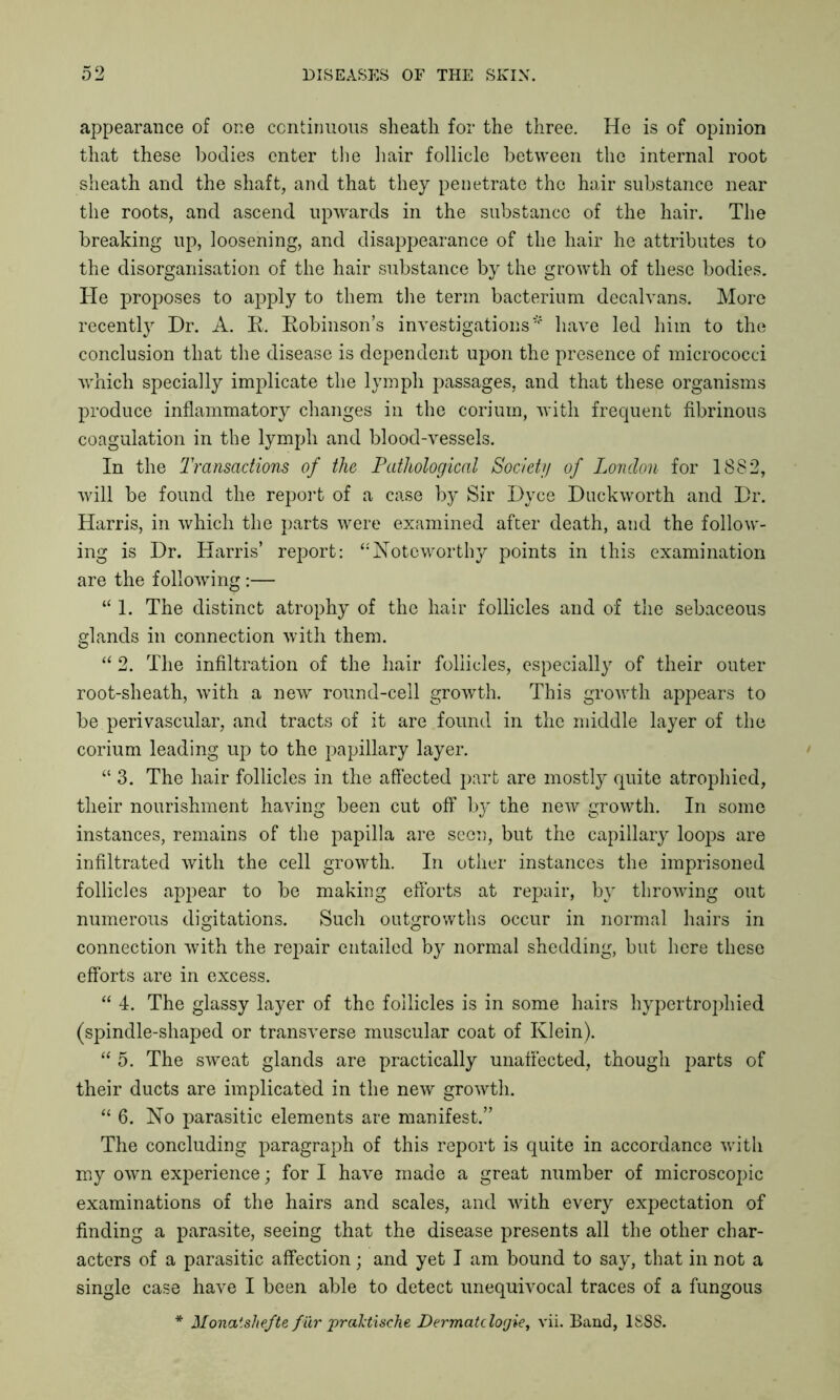 appearance of one continuous sheath for the three. He is of opinion that these bodies enter the hair follicle between the internal root sheath and the shaft, and that they penetrate the hair substance near the roots, and ascend upwards in the substance of the hair. The breaking up, loosening, and disappearance of the hair he attributes to the disorganisation of the hair substance by the growth of these bodies. He proposes to apply to them the term bacterium decalvans. More recently Dr. A. R. Robinson’s investigations* have led him to the conclusion that the disease is dependent upon the presence of micrococci which specially implicate the lymph passages, and that these organisms produce inflammatory changes in the corium, with frequent fibrinous coagulation in the lymph and blood-vessels. In the Transactions of the Pathological Society of London for 1882, will be found the report of a case by Sir Dyce Duckworth and Dr. Harris, in which the parts were examined after death, and the follow- ing is Dr. Harris’ report: “Noteworthy points in this examination are the following :— “ 1. The distinct atrophy of the hair follicles and of the sebaceous glands in connection with them. “ 2. The infiltration of the hair follicles, especially of their outer root-sheath, with a new round-cell growth. This growth appears to be perivascular, and tracts of it are found in the middle layer of the corium leading up to the papillary layer. “ 3. The hair follicles in the affected part are mostly quite atrophied, their nourishment having been cut off by the new growth. In some instances, remains of the papilla are seen, but the capillary loops are infiltrated with the cell growth. In other instances the imprisoned follicles appear to be making efforts at repair, by throwing out numerous dictations. Such outgrowths occur in normal hairs in connection with the rejrnir entailed by normal shedding, but here these efforts are in excess. “ 4. The glassy layer of the follicles is in some hairs hypertrophied (spindle-shaped or transverse muscular coat of Klein). “ 5. The sweat glands are practically unaffected, though parts of their ducts are implicated in the new growth. “ 6. No parasitic elements are manifest.” The concluding paragraph of this report is quite in accordance with my own experience; for I have made a great number of microscopic examinations of the hairs and scales, and with every expectation of finding a parasite, seeing that the disease presents all the other char- acters of a parasitic affection; and yet I am bound to say, that in not a single case have I been able to detect unequivocal traces of a fungous * Monatshefte fur praktische Dermatclogie, vii. Band, 1SS8.