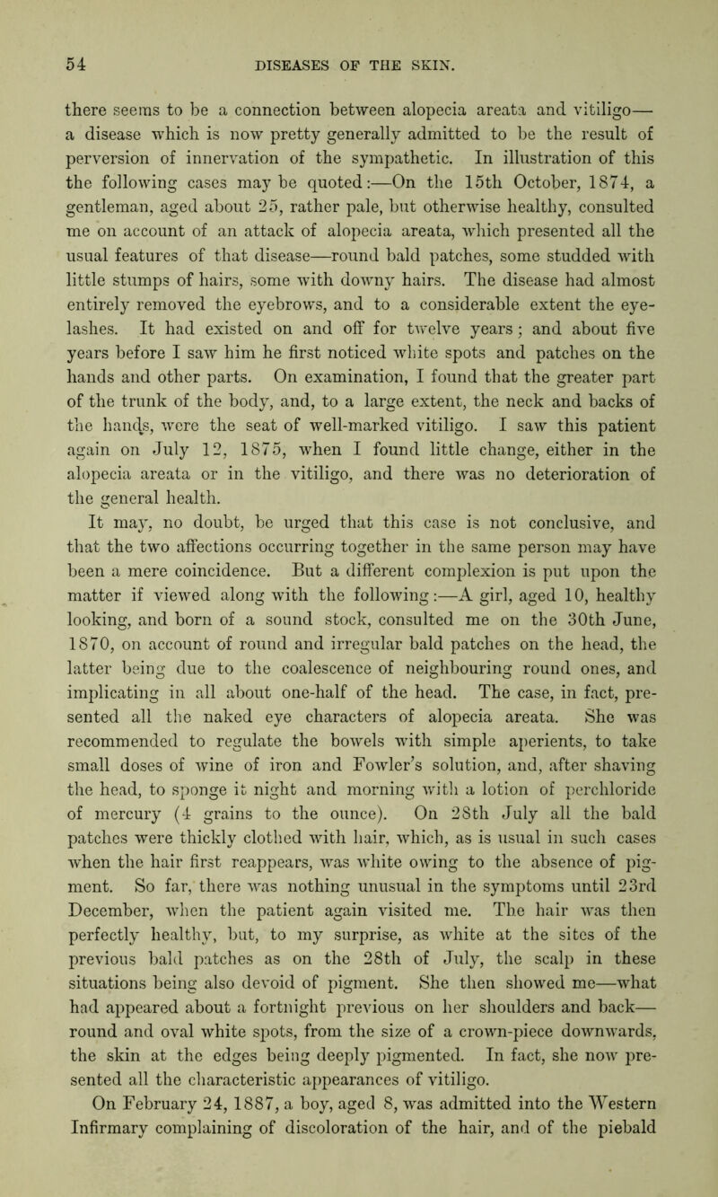 there seems to be a connection between alopecia areata and vitiligo— a disease which is now pretty generally admitted to be the result of perversion of innervation of the sympathetic. In illustration of this the following cases maybe quoted:—On the 15th October, 1874, a gentleman, aged about 25, rather pale, but otherwise healthy, consulted me on account of an attack of alopecia areata, which presented all the usual features of that disease—round bald patches, some studded with little stumps of hairs, some with downy hairs. The disease had almost entirely removed the eyebrows, and to a considerable extent the eye- lashes. It had existed on and off for twelve years; and about five years before I saw him he first noticed white spots and patches on the hands and other parts. On examination, I found that the greater part of the trunk of the body, and, to a large extent, the neck and backs of the hands, were the seat of well-marked vitiligo. I saw this patient again on July 12, 1875, when I found little change, either in the alopecia areata or in the vitiligo, and there was no deterioration of the general health. It may, no doubt, be urged that this case is not conclusive, and that the two affections occurring together in the same person may have been a mere coincidence. But a different complexion is put upon the matter if viewed along with the following:—A girl, aged 10, healthy looking, and born of a sound stock, consulted me on the 30th June, 1870, on account of round and irregular bald patches on the head, the latter being due to the coalescence of neighbouring round ones, and implicating in all about one-half of the head. The case, in fact, pre- sented all the naked eye characters of alopecia areata. She was recommended to regulate the bowels with simple aperients, to take small doses of wine of iron and Fowler’s solution, and, after shaving the head, to sponge it night and morning with a lotion of perchloride of mercury (4 grains to the ounce). On 28th July all the bald patches were thickly clothed with hair, which, as is usual in such cases when the hair first reappears, was white owing to the absence of pig- ment. So far, there was nothing unusual in the symptoms until 23rd December, when the patient again visited me. The hair was then perfectly healthy, but, to my surprise, as white at the sites of the previous bald patches as on the 28th of July, the scalp in these situations being also devoid of pigment. She then showed me—what had appeared about a fortnight previous on her shoulders and back— round and oval white spots, from the size of a crown-piece downwards, the skin at the edges being deeply pigmented. In fact, she now pre- sented all the characteristic appearances of vitiligo. On February 24, 1887, a boy, aged 8, was admitted into the Western Infirmary complaining of discoloration of the hair, and of the piebald