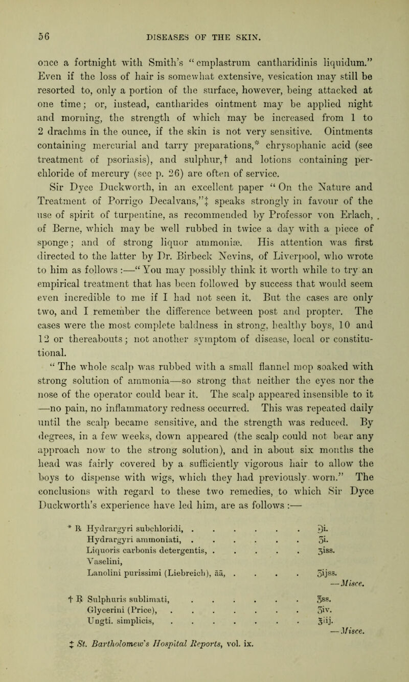 once a fortnight with Smith’s “ emplastrum cantharidinis liquidum.” Even if the loss of hair is somewhat extensive, vesication may still be resorted to, only a portion of the surface, however, being attacked at one time; or, instead, cantharides ointment may be applied night and morning, the strength of which may be increased from 1 to 2 drachms in the ounce, if the skin is not very sensitive. Ointments containing mercurial and tarry preparations,* chrysophanic acid (see treatment of psoriasis), and sulphur,t and lotions containing per- chloride of mercury (see p. 26) are often of service. Sir Dyce Duckworth, in an excellent paper “ On the Nature and Treatment of Porrigo Decal vans,”:j: speaks strongly in favour of the use of spirit of turpentine, as recommended by Professor von Erlach, of Berne, which may be well rubbed in twice a day with a piece of sponge; and of strong liquor ammonise. His attention was first directed to the latter by Dr. Birbeck Nevins, of Liverpool, who wrote to him as follows :—“ You may possibly think it worth while to try an empirical treatment that has been followed by success that would seem even incredible to me if I had not seen it. But the cases are only two, and I remember the difference between post and propter. The cases were the most complete baldness in strong, healthy boys, 10 and 12 or thereabouts; not another symptom of disease, local or constitu- tional. “ The whole scalp was rubbed with a small flannel mop soaked with strong solution of ammonia—so strong that neither the eyes nor the nose of the operator could bear it. The scalp appeared insensible to it —no pain, no inflammatory redness occurred. This was repeated daily until the scalp became sensitive, and the strength was reduced. By degrees, in a few weeks, down appeared (the scalp could not bear any approach now to the strong solution), and in about six months the head was fairly covered by a sufficiently vigorous hair to allow the boys to dispense with wigs, wThich they had previously worn/’ The conclusions with regard to these two remedies, to which Sir Dyce Duckworth’s experience have led him, are as follows :— * H Hydrargyri subchloridi, .... . . Di. Hydrargyri ammoniati, .... 3b Liquoris carbonis detergentis, . 5iss. Vaselini, Lanolini purissirai (Liebreich), ail, . 5ijss. t Sulphuris sublimati, .... 5ss. Glycerini (Price), ..... 5iv. Ungti. simplicis, ..... 3>ij- — Misce.