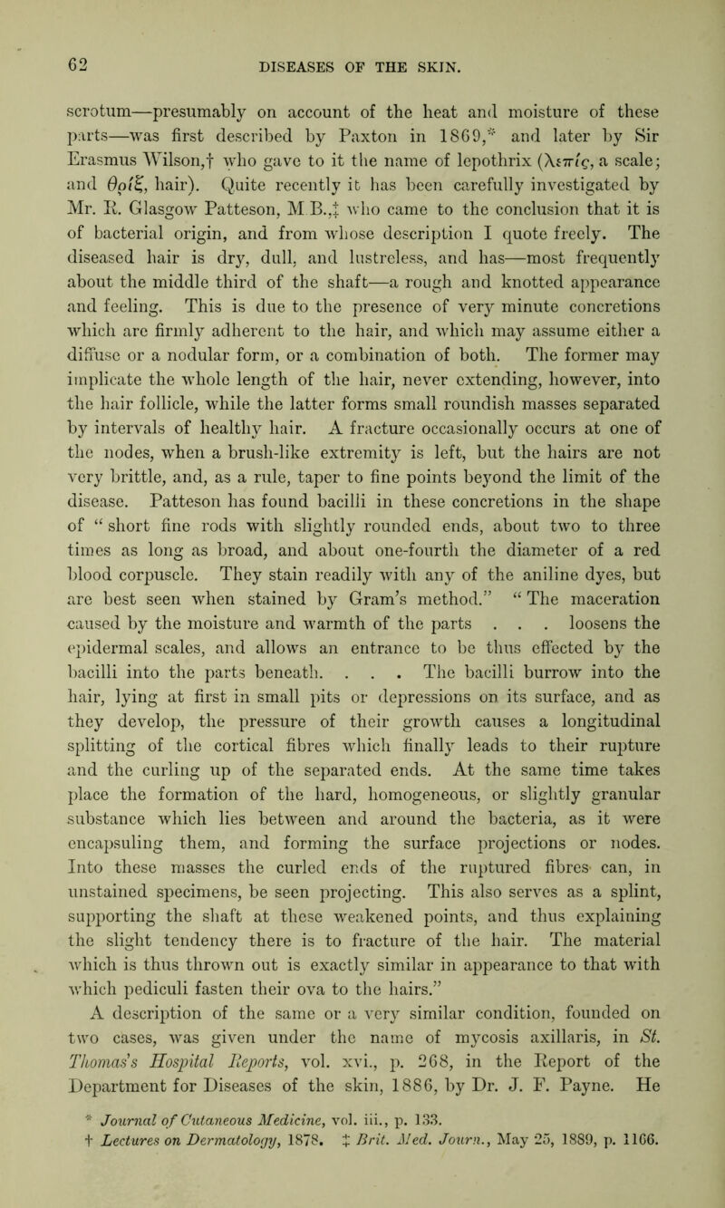 scrotum—presumably on account of the heat and moisture of these parts—was first described by Paxton in 1869/''' and later by Sir Erasmus Wilson,! who gave to it the name of lepothrix (Xstt'iq, a scale; and Oai'%, hair). Quite recently it has been carefully investigated by Mr. R. Glasgow Patteson, M B.,i who came to the conclusion that it is of bacterial origin, and from whose description I quote freely. The diseased hair is dry, dull, and lustreless, and has—most frequently about the middle third of the shaft—a rough and knotted appearance and feeling. This is due to the presence of very minute concretions which are firmly adherent to the hair, and which may assume either a diffuse or a nodular form, or a combination of both. The former may implicate the whole length of the hair, never extending, however, into the hair follicle, while the latter forms small roundish masses separated by intervals of healthy hair. A fracture occasionally occurs at one of the nodes, when a brush-like extremity is left, but the hairs are not very brittle, and, as a rule, taper to fine points beyond the limit of the disease. Patteson has found bacilli in these concretions in the shape of “ short fine rods with slightly rounded ends, about two to three times as long as broad, and about one-fourth the diameter of a red blood corpuscle. They stain readily with any of the aniline dyes, but are best seen when stained by Gram’s method.” “ The maceration caused by the moisture and warmth of the parts . . . loosens the epidermal scales, and allows an entrance to be thus effected by the bacilli into the parts beneath. . . . The bacilli burrow into the hair, lying at first in small pits or depressions on its surface, and as they develop, the pressure of their growth causes a longitudinal splitting of the cortical fibres which finally leads to their rupture and the curling up of the separated ends. At the same time takes place the formation of the hard, homogeneous, or slightly granular substance which lies between and around the bacteria, as it were encapsuling them, and forming the surface projections or nodes. Into these masses the curled ends of the ruptured fibres- can, in unstained specimens, be seen projecting. This also serves as a splint, supporting the shaft at these weakened points, and thus explaining the slight tendency there is to fracture of the hair. The material which is thus thrown out is exactly similar in appearance to that with which pediculi fasten their ova to the hairs.” A description of the same or a very similar condition, founded on two cases, was given under the name of mycosis axillaris, in St. Thomas's Hospital Reports, vol. xvi., p. 268, in the Report of the Department for Diseases of the skin, 1886, by Dr. J. F. Payne. He * Journal of Cutaneous Medicine, vol. iii., p. 133. t Lectures on Dermatology, 1878. £ Brit. Med. Journ., May 25, 1889, p. 1166.