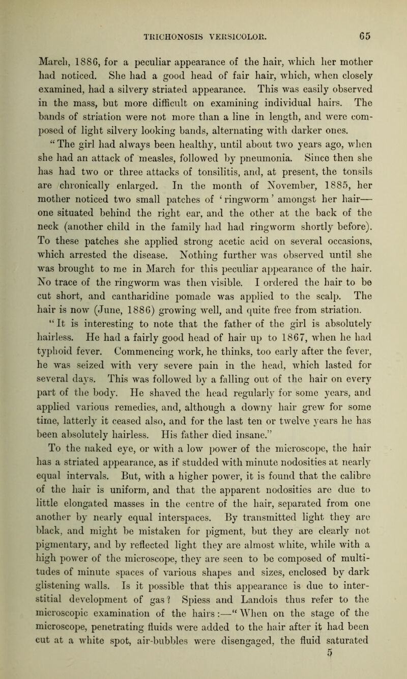 March, 1886, for a peculiar appearance of the hair, which her mother had noticed. She had a good head of fair hair, which, when closely examined, had a silvery striated appearance. This was easily observed in the mass, but more difficult on examining individual hairs. The bands of striation were not more than a line in length, and were com- posed of light silvery looking bands, alternating with darker ones. “ The girl had always been healthy, until about two years ago, when she had an attack of measles, followed by pneumonia. Since then she has had two or three attacks of tonsilitis, and, at present, the tonsils are chronically enlarged. In the month of November, 1885, her mother noticed two small patches of 6 ringworm ’ amongst her hair— one situated behind the right ear, and the other at the back of the neck (another child in the family had had ringworm shortly before). To these patches she applied strong acetic acid on several occasions, which arrested the disease. Nothing further was observed until she was brought to me in March for this peculiar appearance of the hair. No trace of the ringworm was then visible. I ordered the hair to be cut short, and cantharidine pomade was applied to the scalp. The hair is now (June, 1886) growing well, and quite free from striation. “ It is interesting to note that the father of the girl is absolutely hairless. He had a fairly good head of hair up to 1867, when he had typhoid fever. Commencing work, he thinks, too early after the fever, he was seized with very severe pain in the head, which lasted for several days. This was followed by a falling out of the hair on every part of the body. He shaved the head regularly for some years, and applied various remedies, and, although a downy hair grew for some time, latterly it ceased also, and for the last ten or twelve years he has been absolutely hairless. His father died insane.” To the naked eye, or with a low power of the microscope, the hair has a striated appearance, as if studded with minute nodosities at nearly equal intervals. But, with a higher power, it is found that the calibre of the hair is uniform, and that the apparent nodosities are due to little elongated masses in the centre of the hair, separated from one another by nearly equal interspaces. By transmitted light they are black, and might be mistaken for pigment, but they are clearly not pigmentary, and by reflected light they are almost white, while with a high power of the microscope, they are seen to be composed of multi- tudes of minute spaces of various shapes and sizes, enclosed by dark glistening walls. Is it possible that this appearance is due to inter- stitial development of gas? Spiess and Landois thus refer to the microscopic examination of the hairs :—“ When on the stage of the microscope, penetrating fluids were added to the hair after it had been cut at a white spot, air-bubbles were disengaged, the fluid saturated