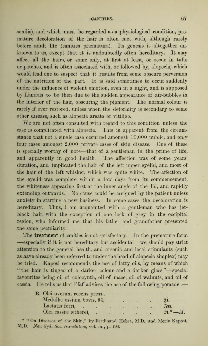 senilis), and which must be regarded as a physiological condition, pre- mature decoloration of the hair is often met with, although rarely before adult life (canities prsematura). Its genesis is altogether un- known to us, except that it is undoubtedly often hereditary. It may affect all the hairs, or some only, at first at least, or occur in tufts or patches, and is often associated with, or followed by, alopecia, which would lead one to suspect that it results from some obscure perversion of the nutrition of the part. It is said sometimes to occur suddenly under the influence of violent emotion, even in a night, and is supposed by Landois to be then due to the sudden appearance of air-bubbles in the interior of the hair, obscuring the pigment. The normal colour is rarely if ever restored, unless when the deformity is secondary to some other disease, such as alopecia areata or vitiligo. We are not often consulted with regard to this condition unless the case is complicated with alopecia. This is apparent from the circum- stance that not a single case occurred amongst 10,000 public, and only four cases amongst 2,000 private cases of skin disease. One of these is specially worthy of note—that of a gentleman in the prime of life, and apparently in good health. The affection was of some years’ duration, and implicated the hair of the left upper eyelid, and most of the hair of the left whisker, which was quite white. The affection of the eyelid was complete within a few days from its commencement, the whiteness appearing first at the inner angle of the lid, and rapidly extending outwards. No cause could be assigned by the patient unless anxiety in starting a new business. In some cases the decoloration is hereditary. Thus, I am acquainted with a gentleman who has jet- black hair, with the exception of one lock of grey in the occipital region, vdio informed me that his father and grandfather presented the same peculiarity. The treatment of canities is not satisfactory. In the premature form —especially if it is not hereditary but accidental—we should pay strict attention to the general health, and arsenic and local stimulants (such as have already been referred to under the head of alopecia simplex) may be tried. Kaposi recommends the use of fatty oils, by means of which “ the hair is tinged of a darker colour and a darker gloss ”—special favourites being oil of colocynth, oil of mace, oil of walnuts, and oil of cassia. He tells us that Pfaff advises the use of the following pomade :— R Olei overum recens pressi. Medullse ossium bo vis, aa, . . . . gi. Lactatis ferri, ..... 3ss. Olei cassise setherei, ..... 9i.*—M. * “On Diseases of the Skin,” by Ferdinand Hebra, M.D., and Moriz Kaposi, M.D. New Syd. Soc. translation, vol. iii., p. 193.