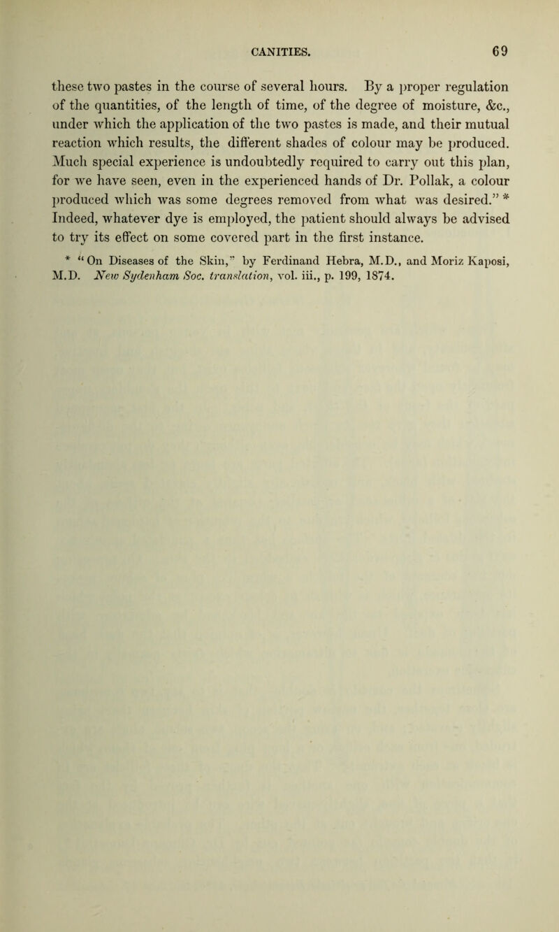 these two pastes in the course of several hours. By a proper regulation of the quantities, of the length of time, of the degree of moisture, &c., under which the application of the two pastes is made, and their mutual reaction which results, the different shades of colour may be produced. Much special experience is undoubtedly required to carry out this plan, for we have seen, even in the experienced hands of Dr. Poliak, a colour produced which was some degrees removed from what was desired.” * Indeed, whatever dye is employed, the patient should always be advised to try its effect on some covered part in the first instance. * “On Diseases of the Skin,” by Ferdinand Hebra, M.D., and Moriz Kaposi, M.D. New Sydenham Soc. translation, vol. iii., p. 199, 1874.