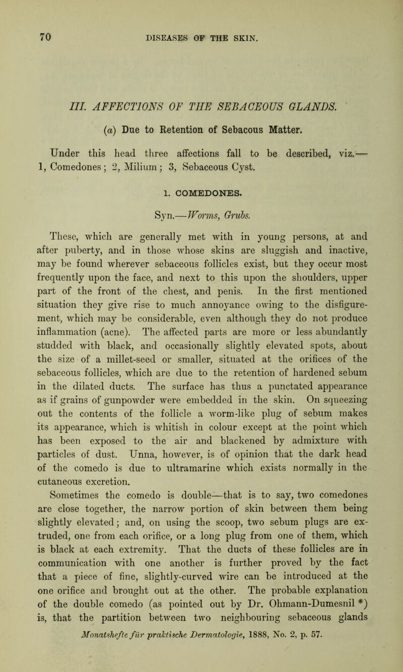 III. AFFECTIONS OF THE SEBACEOUS GLANDS. (a) Due to Retention of Sebacous Matter. Under this head three affections fall to be described, viz.— 1, Comedones; 2, Milium; 3, Sebaceous Cyst. 1. COMEDONES. Syn.—Worms, Grubs. These, which are generally met with in young persons, at and after puberty, and in those whose skins are sluggish and inactive, may be found wherever sebaceous follicles exist, but they occur most frequently upon the face, and next to this upon the shoulders, upper part of the front of the chest, and penis. In the first mentioned situation they give rise to much annoyance owing to the disfigure- ment, which may be considerable, even although they do not produce inflammation (acne). The affected parts are more or less abundantly studded with black, and occasionally slightly elevated spots, about the size of a millet-seed or smaller, situated at the orifices of the sebaceous follicles, which are due to the retention of hardened sebum in the dilated ducts. The surface has thus a punctated appearance as if grains of gunpowder were embedded in the skin. On squeezing out the contents of the follicle a worm-like plug of sebum makes its appearance, which is whitish in colour except at the point which has been exposed to the air and blackened by admixture with particles of dust. Unna, however, is of opinion that the dark head of the comedo is due to ultramarine which exists normally in the cutaneous excretion. Sometimes the comedo is double—that is to say, two comedones are close together, the narrow portion of skin between them being slightly elevated; and, on using the scoop, two sebum plugs are ex- truded, one from each orifice, or a long plug from one of them, which is black at each extremity. That the ducts of these follicles are in communication with one another is further proved by the fact that a piece of fine, slightly-curved wire can be introduced at the one orifice and brought out at the other. The probable explanation of the double comedo (as pointed out by Dr. Ohmann-Dumesnil *) is, that the partition between two neighbouring sebaceous glands Monatshefte fur praktische Dermatologie, 1888, No. 2, p. 57.