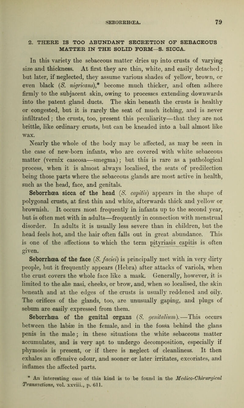 2. THERE IS TOO ABUNDANT SECRETION OP SEBACEOUS MATTER IN THE SOLID FORM—S. SICCA. In this variety the sebaceous matter dries up into crusts of varying size and thickness. At first they are thin, white, and easily detached; but later, if neglected, they assume various shades of yellow, brown, or even black (S. nigricans),* become much thicker, and often adhere firmly to the subjacent skin, owing to processes extending downwards into the patent gland ducts. The skin beneath the crusts is healthy or congested, but it is rarely the seat of much itching, and is never infiltrated; the crusts, too, present this peculiarity—that they are not brittle, like ordinary crusts, but can be kneaded into a ball almost like wax. Nearly the whole of the body may be affected, as may be seen in the case of new-born infants, who are covered with white sebaceous matter (vernix caseosa—smegma); but this is rare as a pathological process, when it is almost always localised, the seats of predilection being those parts where the sebaceous glands are most active in health, such as the head, face, and genitals. Seborrhcea sicca of the head (S. capitis) appears in the shape of polygonal crusts, at first thin and white, afterwards thick and yellow or brownish. It occurs most frequently in infants up to the second year, but is often met with in adults—frequently in connection with menstrual disorder. In adults it is usually less severe than in children, but the head feels hot, and the hair often falls out in great abundance. This is one of the affections to which the term pityriasis capitis is often given. Seborrhcea of the face (S. faciei) is principally met with in very dirty people, but it frequently appears (Hebra) after attacks of variola, when the crust covers the whole face like a mask. Generally, however, it is limited to the alee nasi, cheeks, or brow, and, when so localised, the skin beneath and at the edges of the crusts is usually reddened and oily. The orifices of the glands, too, are unusually gaping, and plugs of sebum are easily expressed from them. Seborrhcea of the genital organs (S. genitalium).—This occurs between the labiae in the female, and in the fossa behind the glans penis in the male; in these situations the white sebaceous matter accumulates, and is very apt to undergo decomposition, especially if phymosis is present, or if there is neglect of cleanliness. It then exhales an offensive odour, and sooner or later irritates, excoriates, and inflames the affected parts. * An interesting case of this kind is to be found in the Medico-Chirurgical Transactions, vol. xxviii., p. 611.