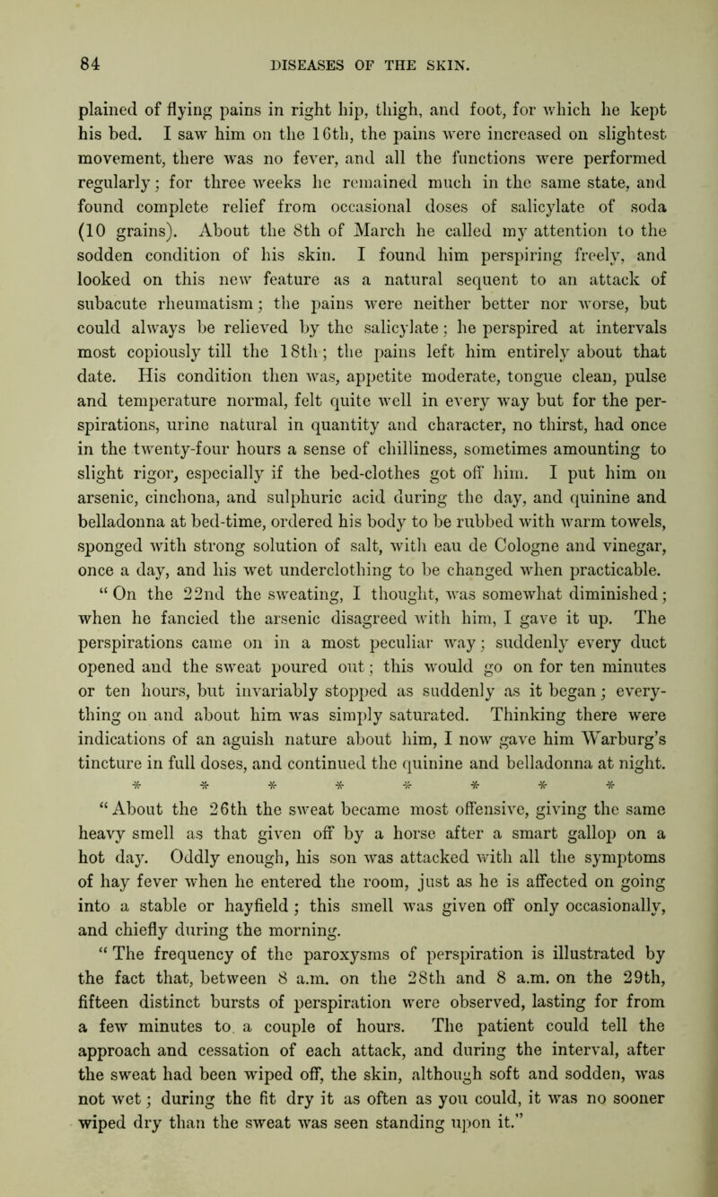 plained of flying pains in right hip, thigh, and foot, for which he kept his bed. I saw him on the 16th, the pains were increased on slightest movement, there was no fever, and all the functions were performed regularly; for three weeks he remained much in the same state, and found complete relief from occasional doses of salicylate of soda (10 grains). About the 8th of March he called my attention to the sodden condition of his skin. I found him perspiring freely, and looked on this new feature as a natural sequent to an attack of subacute rheumatism; the pains were neither better nor worse, but could always be relieved by the salicylate; he perspired at intervals most copiously till the 18th; the pains left him entirely about that date. His condition then was, appetite moderate, tongue clean, pulse and temperature normal, felt quite well in every way but for the per- spirations, urine natural in quantity and character, no thirst, had once in the twenty-four hours a sense of chilliness, sometimes amounting to slight rigor, especially if the bed-clothes got off him. I put him on arsenic, cinchona, and sulphuric acid during the day, and quinine and belladonna at bed-time, ordered his body to be rubbed with warm towels, sponged with strong solution of salt, with eau de Cologne and vinegar, once a day, and his wet underclothing to be changed when practicable. “On the 22nd the sweating, I thought, was somewhat diminished; when he fancied the arsenic disagreed with him, I gave it up. The perspirations came on in a most peculiar way; suddenly every duct opened and the sweat poured out; this would go on for ten minutes or ten hours, but invariably stopped as suddenly as it began; every- thing on and about him was simply saturated. Thinking there were indications of an aguish nature about him, I now gave him Warburg’s tincture in full doses, and continued the quinine and belladonna at night. -/$• & Jtr -X- “ About the 26 th the sweat became most offensive, giving the same heavy smell as that given off by a horse after a smart gallop on a hot day. Oddly enough, his son was attacked with all the symptoms of hay fever when he entered the room, just as he is affected on going into a stable or hayfield; this smell was given off only occasionally, and chiefly during the morning. “ The frequency of the paroxysms of perspiration is illustrated by the fact that, between 8 a.m. on the 28th and 8 a.m. on the 29th, fifteen distinct bursts of perspiration were observed, lasting for from a few minutes to. a couple of hours. The patient could tell the approach and cessation of each attack, and during the interval, after the sweat had been wiped off, the skin, although soft and sodden, was not wet; during the fit dry it as often as you could, it was no sooner wiped dry than the sweat was seen standing upon it.”