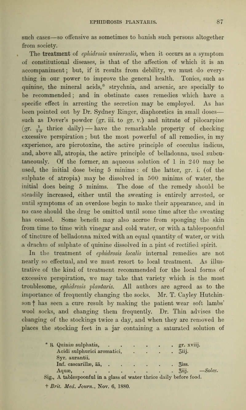 such cases—so offensive as sometimes to banish such persons altogether from society. The treatment of ephidrosis universalis, when it occurs as a symptom of constitutional diseases, is that of the affection of which it is an accompaniment; but, if it results from debility, we must do every- thing in our power to improve the general health. Tonics, such as quinine, the mineral acids,'*4 strychnia, and arsenic, are specially to be recommended; and in obstinate cases remedies which have a specific effect in arresting the secretion may be employed. As has been pointed out by Dr. Sydney Dinger, diaphoretics in small doses— such as Dover’s powder (gr. iii. to gr. v.) and nitrate of pilocarpine (gr. -C thrice daily) — have the remarkable property of checking excessive perspiration; but the most powerful of all remedies, in my experience, are picrotoxine, the active principle of cocculus indicus, and, above all, atropia, the active principle of belladonna, used subcu- taneously. Of the former, an aqueous solution of 1 in 240 may be used, the initial dose being 5 minims : of the latter, gr. i. (of the sulphate of atropia) may be dissolved in 500 minims of water, the initial does being 5 minims. The dose of the remedy should be steadily increased, either until the sweating is entirely arrested, or until symptoms of an overdose begin to make their appearance, and in no case should the drug be omitted until some time after the sweating has ceased. Some benefit may also accrue from sponging the skin from time to time with vinegar and cold water, or with a tablespoonful of tincture of belladonna mixed with an equal quantity of water, or with a drachm of sulphate of quinine dissolved in a pint of rectified spirit. In the treatment of ephidrosis localis internal remedies are not nearly so effectual, and we must resort to local treatment. As illus- trative of the kind of treatment recommended for the local forms of excessive perspiration, we may take that variety which is the most troublesome, ephidrosis plantaris. All authors are agreed as to the importance of frequently changing the socks. Mr. T. Cayley Hutchin- son f has seen a cure result by making the patient wear soft lambs’ wool socks, and changing them frequently. Dr. Thin advises the changing of the stockings twice a day, and when they are removed he places the stocking feet in a jar containing a saturated solution of R. Quiniae sulphatis, ...... gr. xviij. Acidi sulphurici aromatici, .... 3ffj- Syr. aurantii. Inf. cascarillse, aa, ..... §iss. Aquae, ........ giij. —Solvre. A tablespoonful in a glass of water thrice daily before food. feig