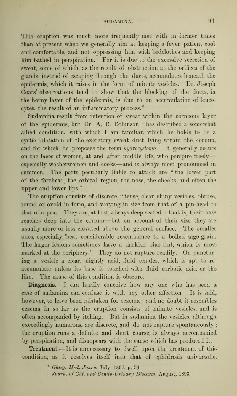 This eruption was much more frequently met with in former times than at present when we generally aim at keeping a fever patient cool and comfortable, and not oppressing him with bedclothes and keeping him bathed in perspiration. For it is due to the excessive secretion of sweat, some of which, as the result of obstruction at the orifices of the glands, instead of escaping through the ducts, accumulates beneath the epidermis, which it raises in the form of minute vesicles. Dr. Joseph Coats’ observations tend to show that the blocking of the ducts, in the horny layer of the epidermis, is due to an accumulation of leuco- cytes, the result of an inflammatory process.* Sudamina result from retention of sweat within the corneous layer of the epidermis, but Dr. A. R. Robinson t has described a somewhat allied condition, with which I am familiar, which he holds to be a cystic dilatation of the excretory sweat duct lying within the corium, and for which he proposes the term hydrocystoma. It generally occurs on the faces of women, at and after middle life, who perspire freely— especially washerwomen and cooks—and is always most pronounced in summer. The parts peculiarly liable to attack are “ the lower part of the forehead, the orbital region, the nose, the cheeks, and often the upper and lower lips.” The eruption consists of discrete, “ tense, clear, shiny vesicles, obtuse, round or ovoid in form, and varying in size from that of a pin-head to that of a pea. They are, at first, always deep seated—that is, their base reaches deep into the corium—but on account of their size they are usually more or less elevated above the general surface. The smaller ones, especially, *bear considerable resemblance to a boiled sago-grain. The larger lesions sometimes have a darkish blue tint, which is most marked at the periphery.” They do not rupture readily. On punctur- ing a vesicle a clear, slightly acid, fluid exudes, which is apt to re- accumulate unless its base is touched with fluid carbolic acid or the like. The cause of this condition is obscure. Diagnosis.—I can hardly conceive how any one who has seen a case of sudamina can confuse it with any other affection. It is said, however, to have been mistaken for eczema; and no doubt it resembles eczema in so far as the eruption consists of minute vesicles, and is often accompanied by itching. But in sudamina the vesicles, although exceedingly numerous, are discrete, and do not rupture spontaneously; the eruption runs a definite and short course, is always accompanied by perspiration, and disappears with the cause which has produced it. Treatment.—It is unnecessary to dwell upon the treatment of this condition, as it resolves itself into that of ephidrosis universalis, * Glasg. Med. Journ, July, 1892, p. 56. t Journ. of Cut. and Genito- Urinary Diseases, August, 1893.