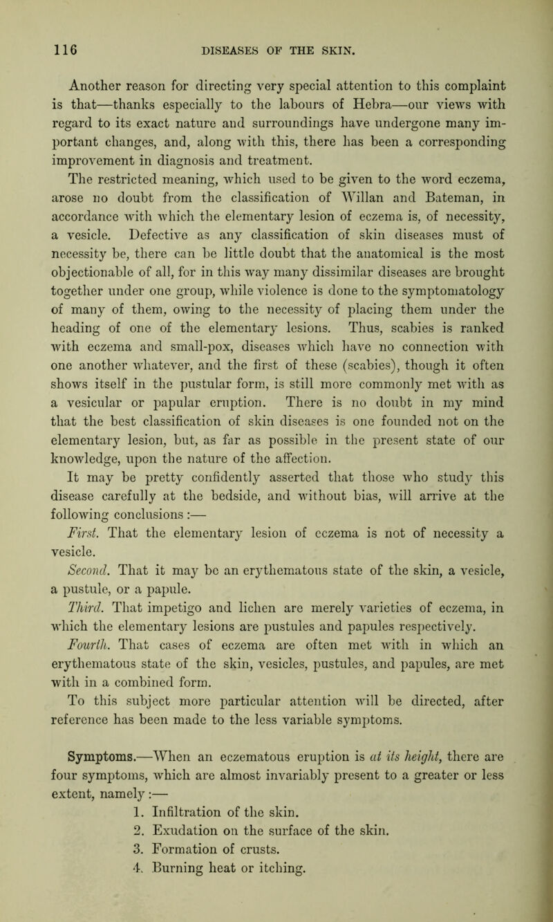 Another reason for directing very special attention to this complaint is that—thanks especially to the labours of Hebra—our views with regard to its exact nature and surroundings have undergone many im- portant changes, and, along with this, there has been a corresponding improvement in diagnosis and treatment. The restricted meaning, which used to be given to the word eczema, arose no doubt from the classification of Willan and Bateman, in accordance with which the elementary lesion of eczema is, of necessity, a vesicle. Defective as any classification of skin diseases must of necessity be, there can be little doubt that the anatomical is the most objectionable of all, for in this way many dissimilar diseases are brought together under one group, while violence is done to the symptomatology of many of them, owing to the necessity of placing them under the heading of one of the elementary lesions. Thus, scabies is ranked with eczema and small-pox, diseases which have no connection with one another whatever, and the first of these (scabies), though it often shows itself in the pustular form, is still more commonly met with as a vesicular or papular eruption. There is no doubt in my mind that the best classification of skin diseases is one founded not on the elementary lesion, but, as far as possible in the present state of our knowledge, upon the nature of the affection. It may be pretty confidently asserted that those who study this disease carefully at the bedside, and without bias, will arrive at the following conclusions:— First. That the elementary lesion of eczema is not of necessity a vesicle. Second. That it may be an erythematous state of the skin, a vesicle, a pustule, or a papule. Third. That impetigo and lichen are merely varieties of eczema, in which the elementary lesions are pustules and papules respectively. Fourth. That cases of eczema are often met with in which an erythematous state of the skin, vesicles, pustules, and papules, are met with in a combined form. To this subject more particular attention will be directed, after reference has been made to the less variable symptoms. Symptoms.—When an eczematous eruption is at its height, there are four symptoms, which are almost invariably present to a greater or less extent, namely:— 1. Infiltration of the skin. 2. Exudation on the surface of the skin. 3. Formation of crusts. 4. Burning heat or itching.