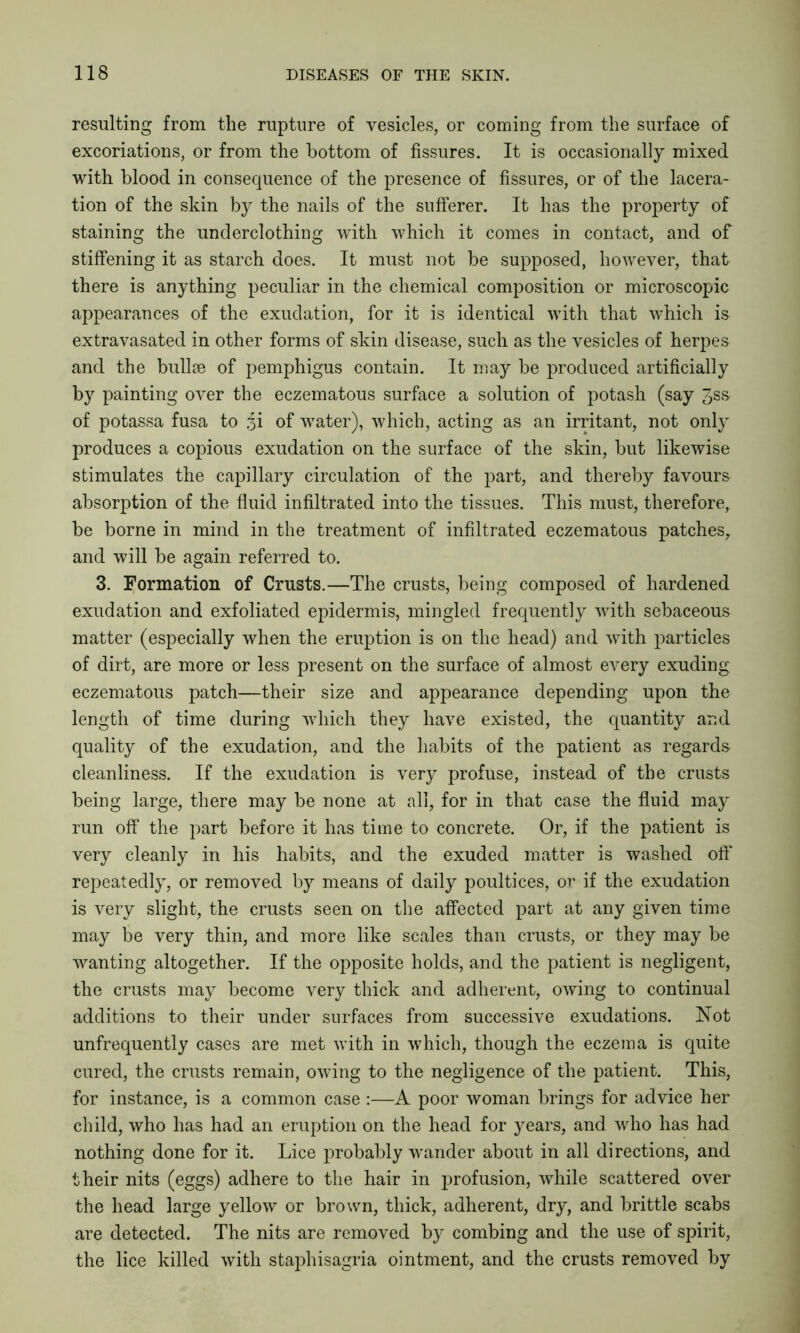 resulting from the rupture of vesicles, or coming from the surface of excoriations, or from the bottom of fissures. It is occasionally mixed with blood in consequence of the presence of fissures, or of the lacera- tion of the skin by the nails of the sufferer. It has the property of staining the underclothing with which it comes in contact, and of stiffening it as starch does. It must not be supposed, however, that there is anything peculiar in the chemical composition or microscopic appearances of the exudation, for it is identical with that which is extravasated in other forms of skin disease, such as the vesicles of herpes and the bullae of pemphigus contain. It may be produced artificially by painting over the eczematous surface a solution of potash (say Jss- of potassa fusa to of water), which, acting as an irritant, not only produces a copious exudation on the surface of the skin, but likewise stimulates the capillary circulation of the part, and thereby favours absorption of the fluid infiltrated into the tissues. This must, therefore,, be borne in mind in the treatment of infiltrated eczematous patches, and will be again referred to. 3. Formation of Crusts.—The crusts, being composed of hardened exudation and exfoliated epidermis, mingled frequently with sebaceous matter (especially when the eruption is on the head) and with particles of dirt, are more or less present on the surface of almost every exuding eczematous patch—their size and appearance depending upon the length of time during which they have existed, the quantity and quality of the exudation, and the habits of the patient as regards cleanliness. If the exudation is very profuse, instead of the crusts being large, there may be none at all, for in that case the fluid may run off the part before it has time to concrete. Or, if the patient is very cleanly in his habits, and the exuded matter is washed off repeatedly, or removed by means of daily poultices, or if the exudation is very slight, the crusts seen on the affected part at any given time may be very thin, and more like scales than crusts, or they may be wanting altogether. If the opposite holds, and the patient is negligent, the crusts may become very thick and adherent, owing to continual additions to their under surfaces from successive exudations. Not unfrequently cases are met with in which, though the eczema is quite cured, the crusts remain, owing to the negligence of the patient. This, for instance, is a common case :—A poor woman brings for advice her child, who has had an eruption on the head for years, and who has had nothing done for it. Lice probably wander about in all directions, and their nits (eggs) adhere to the hair in profusion, while scattered over the head large yellow or brown, thick, adherent, dry, and brittle scabs are detected. The nits are removed by combing and the use of spirit, the lice killed with staphisagria ointment, and the crusts removed by