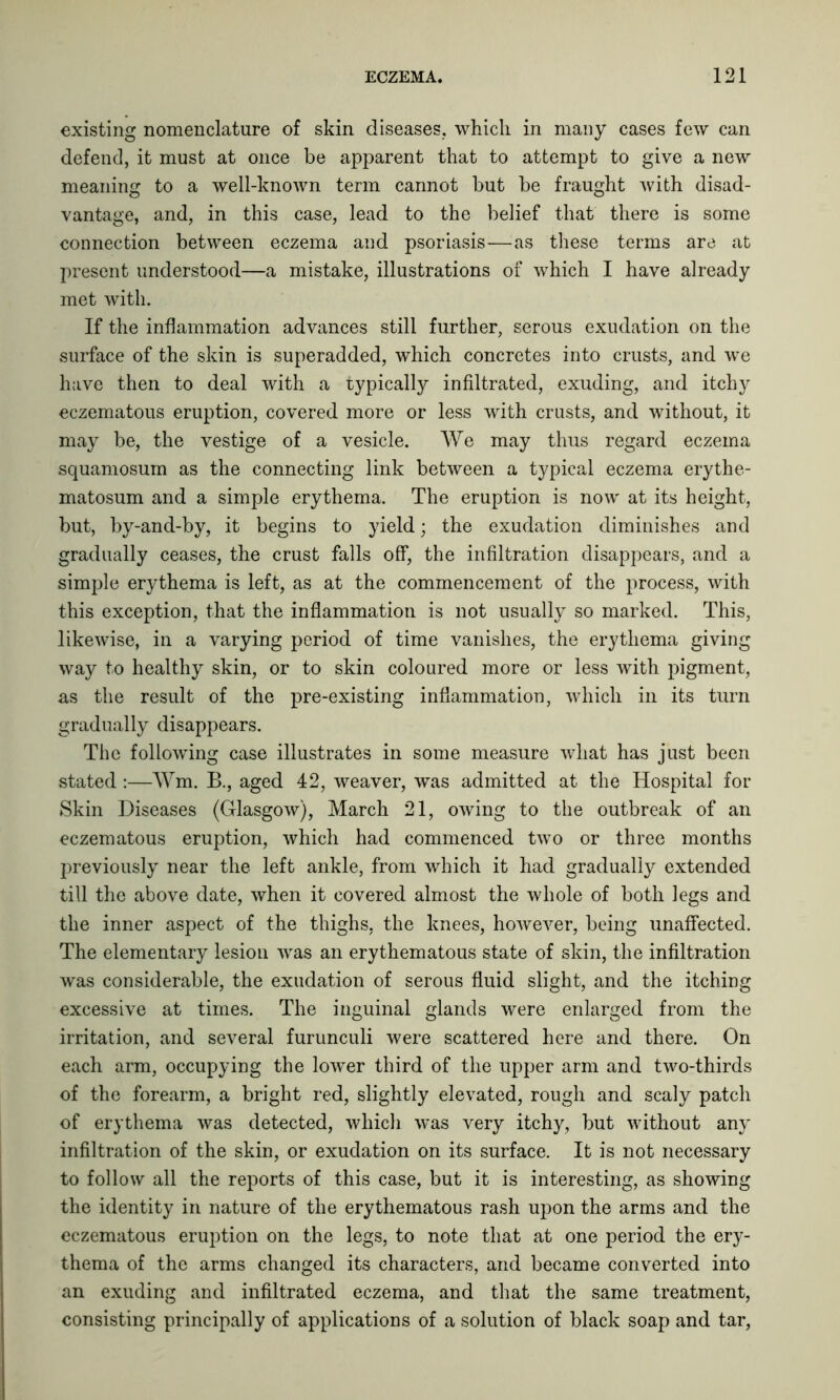 existing nomenclature of skin diseases, which in many cases few can defend, it must at once be apparent that to attempt to give a new meaning to a well-known term cannot but be fraught with disad- vantage, and, in this case, lead to the belief that there is some connection between eczema and psoriasis—as these terms are at present understood—a mistake, illustrations of which I have already met with. If the inflammation advances still further, serous exudation on the surface of the skin is superadded, which concretes into crusts, and we have then to deal with a typically infiltrated, exuding, and itchy eczematous eruption, covered more or less with crusts, and without, it may be, the vestige of a vesicle. We may thus regard eczema squamosum as the connecting link between a typical eczema erythe- matosum and a simple erythema. The eruption is now at its height, but, by-and-by, it begins to yield; the exudation diminishes and gradually ceases, the crust falls off, the infiltration disappears, and a simple erythema is left, as at the commencement of the process, with this exception, that the inflammation is not usually so marked. This, likewise, in a varying period of time vanishes, the erythema giving way to healthy skin, or to skin coloured more or less with pigment, as the result of the pre-existing inflammation, which in its turn gradually disappears. The following case illustrates in some measure what has just been stated :—Wm. R, aged 42, weaver, was admitted at the Hospital for Skin Diseases (Glasgow), March 21, owing to the outbreak of an eczematous eruption, which had commenced two or three months previously near the left ankle, from which it had gradually extended till the above date, when it covered almost the whole of both legs and the inner aspect of the thighs, the knees, however, being unaffected. The elementary lesion was an erythematous state of skin, the infiltration was considerable, the exudation of serous fluid slight, and the itching excessive at times. The inguinal glands were enlarged from the irritation, and several furunculi were scattered here and there. On each arm, occupying the lower third of the upper arm and two-thirds of the forearm, a bright red, slightly elevated, rough and scaly patch of erythema was detected, which was very itchy, but without any infiltration of the skin, or exudation on its surface. It is not necessary to follow all the reports of this case, but it is interesting, as showing the identity in nature of the erythematous rash upon the arms and the eczematous eruption on the legs, to note that at one period the ery- thema of the arms changed its characters, and became converted into an exuding and infiltrated eczema, and that the same treatment, consisting principally of applications of a solution of black soap and tar,