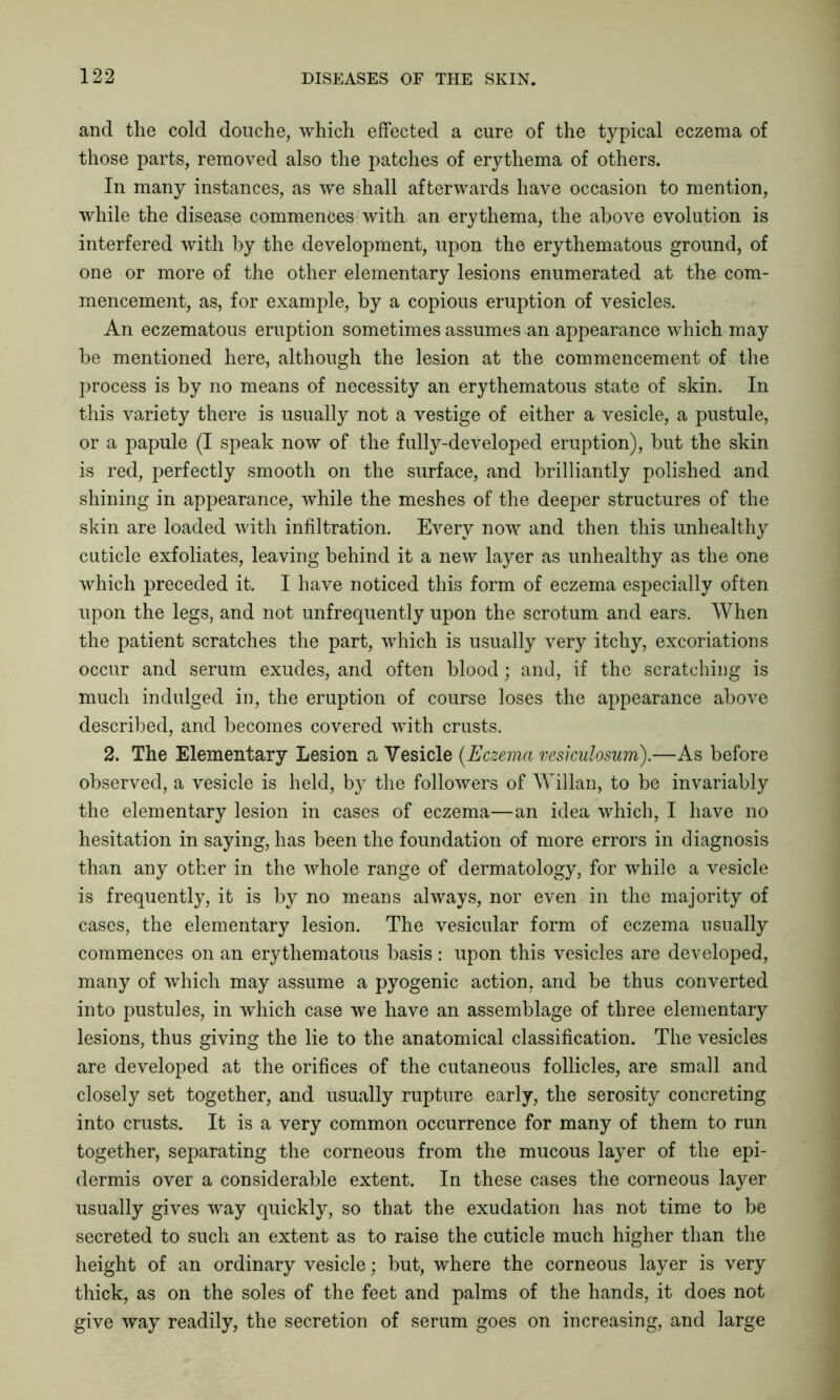 and the cold douche, which effected a cure of the typical eczema of those parts, removed also the patches of erythema of others. In many instances, as we shall afterwards have occasion to mention, while the disease commences with an erythema, the above evolution is interfered with by the development, upon the erythematous ground, of one or more of the other elementary lesions enumerated at the com- mencement, as, for example, by a copious eruption of vesicles. An eczematous eruption sometimes assumes an appearance which may be mentioned here, although the lesion at the commencement of the process is by no means of necessity an erythematous state of skin. In this variety there is usually not a vestige of either a vesicle, a pustule, or a papule (I speak now of the fully-developed eruption), but the skin is red, perfectly smooth on the surface, and brilliantly polished and shining in appearance, while the meshes of the deeper structures of the skin are loaded with infiltration. Every now and then this unhealthy cuticle exfoliates, leaving behind it a new layer as unhealthy as the one which preceded it. I have noticed this form of eczema especially often upon the legs, and not unfrequently upon the scrotum and ears. When the patient scratches the part, which is usually very itchy, excoriations occur and serum exudes, and often blood; and, if the scratching is much indulged in, the eruption of course loses the appearance above described, and becomes covered with crusts. 2. The Elementary Lesion a Vesicle (.Eczema vesicidosum).—As before observed, a vesicle is held, by the followers of Willan, to be invariably the elementary lesion in cases of eczema—an idea which, I have no hesitation in saying, has been the foundation of more errors in diagnosis than any other in the whole range of dermatology, for while a vesicle is frequently, it is by no means always, nor even in the majority of cases, the elementary lesion. The vesicular form of eczema usually commences on an erythematous basis : upon this vesicles are developed, many of which may assume a pyogenic action, and be thus converted into pustules, in which case we have an assemblage of three elementary lesions, thus giving the lie to the anatomical classification. The vesicles are developed at the orifices of the cutaneous follicles, are small and closely set together, and usually rupture early, the serosity concreting into crusts. It is a very common occurrence for many of them to run together, separating the corneous from the mucous layer of the epi- dermis over a considerable extent. In these cases the corneous layer usually gives way quickly, so that the exudation has not time to be secreted to such an extent as to raise the cuticle much higher than the height of an ordinary vesicle; but, where the corneous layer is very thick, as on the soles of the feet and palms of the hands, it does not give way readily, the secretion of serum goes on increasing, and large