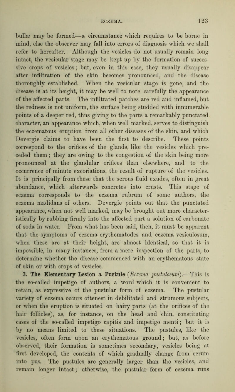 bullae may be formed—a circumstance which requires to be borne in mind, else the observer may fall into errors of diagnosis which we shall refer to hereafter. Although the vesicles do not usually remain long intact, the vesicular stage may be kept up by the formation of succes- sive crops of vesicles; but, even in, this case, they usually disappear after infiltration of the skin becomes pronounced, and the disease thoroughly established. When the vesicular stage is gone, and the disease is at its height, it may be well to note carefully the appearance of the affected parts. The infiltrated patches are red and inflamed, but the redness is not uniform, the surface being studded with innumerable points of a deeper red, thus giving to the parts a remarkably punctated character, an appearance which, when well marked, serves to distinguish the eczematous eruption from all other diseases of the skin, and which Devergie claims to have been the first to describe. These points correspond to the orifices of the glands, like the vesicles which pre- ceded them; they are owing to the congestion of the skin being more pronounced at the glandular orifices than elsewhere, and to the occurrence of minute excoriations, the result of rupture of the vesicles. It is principally from these that the serous fluid exudes, often in great abundance, which afterwards concretes into crusts. This stage of eczema corresponds to the eczema rubrum of some authors, the eczema madidans of others. Devergie points out that the punctated appearance, when not well marked, may be brought out more character- istically by rubbing firmly into the affected part a solution of carbonate of soda in water. From what has been said, then, it must be apparent that the symptoms of eczema erythematodes and eczema vesiculosum, when these are at their height, are almost identical, so that it is impossible, in many instances, from a mere inspection of the parts, to determine whether the disease commenced with an erythematous state of skin or with crops of vesicles. 3. The Elementary Lesion a Pustule (.Eczema pustulosum).—This is the so-called impetigo of authors, a word which it is convenient to retain, as expressive of the pustular form of eczema. The pustular variety of eczema occurs oftenest in debilitated and strumous subjects, or when the eruption is situated on hairy parts (at the orifices of the hair follicles), as, for instance, on the head and chin, constituting cases of the so-called impetigo capitis and impetigo menti; but it is by no means limited to these situations. The pustules, like the vesicles, often form upon an erythematous ground; but, as before observed, their formation is sometimes secondary, vesicles being at first developed, the contents of which gradually change from serum into pus. The pustules are generally larger than the vesicles, and remain longer intact; otherwise, the pustular form of eczema runs