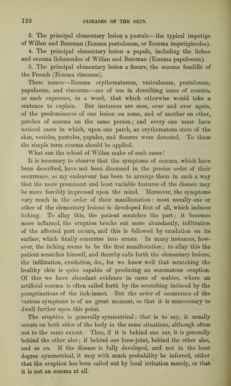 3. The principal elementary lesion a pustule—the typical impetigo of Willan and Bateman (Eczema pustulosum, or Eczema impetiginodes). 4. The principal elementary lesion a papule, including the lichen and eczema lichenoides of Willan and Bateman (Eczema papulosum). 5. The principal elementary lesion a fissure, the eczema fendill6 of the French (Eczema rimosum). These names—Eczema erythematosum, vesiculosum, pustulosum, papulosum, and rimosum—are of use in describing cases of eczema, as each expresses, in a word, that which otherwise would take a sentence to explain. But instances are seen, over and over again, of the predominence of one lesion on some, and of another on other, patches of eczema on the same person; and every one must have noticed cases in which, upon one patch, an erythematous state of the skin, vesicles, pustules, papules, and fissures were detected. To these the simple term eczema should be applied. What can the school of Willan make of such cases! It is necessary to observe that the symptoms of eczema, which have been described, have not been discussed in the precise order of their occurrence, as my endeavour has been to arrange them in such a way that the more prominent and least variable features of the disease may be more forcibly impressed upon the mind. Moreover, the symptoms vary much in the order of their manifestation : most usually one or other of the elementary lesions is developed first of all, which induces itching. To allay this, the patient scratches the part; it becomes more inflamed, the eruption breaks out more abundantly, infiltration of the affected part occurs, and this is followed by exudation on its surface, which finally concretes into crusts. In many instances, how- ever, the itching seems to be the first manifestation; to allay this the patient scratches himself, and thereby calls forth the elementary lesions, the infiltration, exudation, &c., for we know well that scratching the healthy skin is quite capable of producing an eczematous eruption. Of this we have abundant evidence in cases of scabies, where an artificial eczema is often called forth by the scratching induced by the peregrinations of the itch-insect. But the order of occurrence of the various symptoms is of no great moment, so that it is unnecessary to- dwell further upon this point. The eruption is generally symmetrical; that is to say, it usually occurs on both sides of the body in the same situations, although often not to the same extent. Thus, if it is behind one ear, it is generally behind the other also; if behind one knee-joint, behind the other also, and so on. If the disease is fully developed, and not in the least degree symmetrical, it may with much probability be inferred, either that the eruption has been called out by local irritation merely, or that it is not an eczema at all.