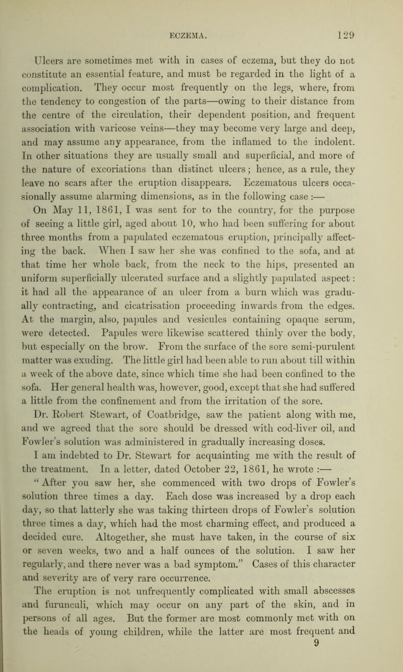 Ulcers are sometimes met with in cases of eczema, but they do not constitute an essential feature, and must be regarded in the light of a complication. They occur most frequently on the legs, where, from the tendency to congestion of the parts—owing to their distance from the centre of the circulation, their dependent position, and frequent association with varicose veins—they may become very large and deep, and may assume any appearance, from the inflamed to the indolent. In other situations they are usually small and superficial, and more of the nature of excoriations than distinct ulcers; hence, as a rule, they leave no scars after the eruption disappears. Eczematous ulcers occa- sionally assume alarming dimensions, as in the following case:— On May 11, 1861, I was sent for to the country, for the purpose of seeing a little girl, aged about 10, who had been suffering for about three months from a papulated eczematous eruption, principally affect- ing the back. When I saw her she was confined to the sofa, and at that time her whole back, from the neck to the hips, presented an uniform superficially ulcerated surface and a slightly papulated aspect: it had all the appearance of an ulcer from a burn which was gradu- ally contracting, and cicatrisation proceeding inwards from the edges. At the margin, also, papules and vesicules containing opaque serum, were detected. Papules were likewise scattered thinly over the body, but especially on the brow. From the surface of the sore semi-purulent matter was exuding. The little girl had been able to run about till within a week of the above date, since which time she had been confined to the sofa. Her general health was, however, good, except that she had suffered a little from the confinement and from the irritation of the sore. Dr. Robert Stewart, of Coatbridge, saw the patient along with me, and we agreed that the sore should be dressed with cod-liver oil, and Fowler’s solution was administered in gradually increasing doses. I am indebted to Dr. Stewart for acquainting me with the result of the treatment. In a letter, dated October 22, 1861, he wrote :— “After you saw her, she commenced with two drops of Fowler’s solution three times a day. Each dose was increased by a drop each day, so that latterly she was taking thirteen drops of Fowler’s solution three times a day, which had the most charming effect, and produced a decided cure. Altogether, she must have taken, in the course of six or seven weeks, two and a half ounces of the solution. I saw her regularly, and there never was a bad symptom.” Cases of this character and severity are of very rare occurrence. The eruption is not unfrequently complicated with small abscesses and furunculi, which may occur on any part of the skin, and in persons of all ages. But the former are most commonly met with on the heads of young children, while the latter are most frequent and 9