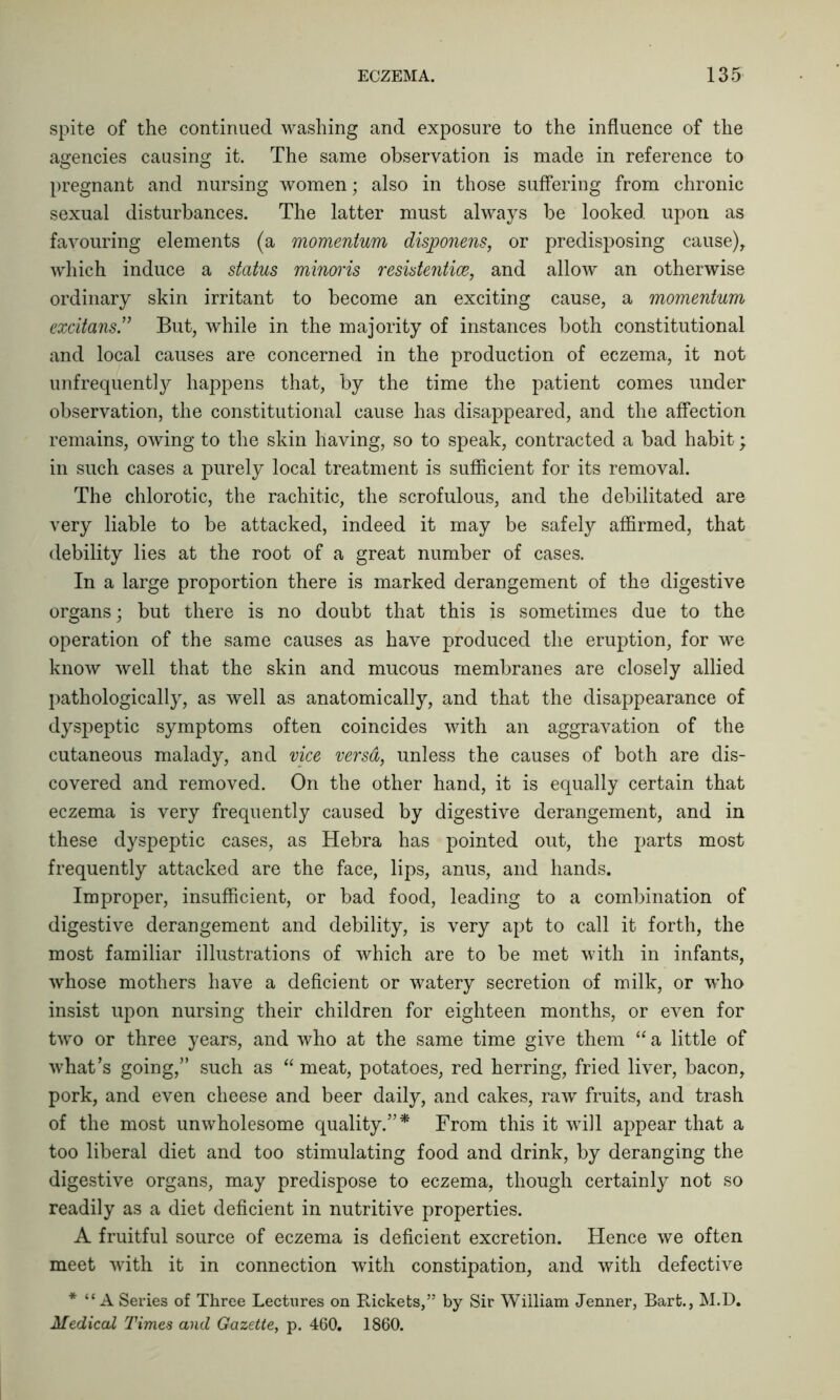 spite of the continued washing and exposure to the influence of the agencies causing it. The same observation is made in reference to pregnant and nursing women; also in those suffering from chronic sexual disturbances. The latter must always be looked upon as favouring elements (a momentum disponens, or predisposing cause), which induce a status minoris resistentice, and allow an otherwise ordinary skin irritant to become an exciting cause, a momentum excitans” But, while in the majority of instances both constitutional and local causes are concerned in the production of eczema, it not unfrequently happens that, by the time the patient comes under observation, the constitutional cause has disappeared, and the affection remains, owing to the skin having, so to speak, contracted a bad habit; in such cases a purely local treatment is sufficient for its removal. The chlorotic, the rachitic, the scrofulous, and the debilitated are very liable to be attacked, indeed it may be safely affirmed, that debility lies at the root of a great number of cases. In a large proportion there is marked derangement of the digestive organs; but there is no doubt that this is sometimes due to the operation of the same causes as have produced the eruption, for we know well that the skin and mucous membranes are closely allied pathologically, as well as anatomically, and that the disappearance of dyspeptic symptoms often coincides with an aggravation of the cutaneous malady, and vice versd, unless the causes of both are dis- covered and removed. On the other hand, it is equally certain that eczema is very frequently caused by digestive derangement, and in these dyspeptic cases, as Hebra has pointed out, the parts most frequently attacked are the face, lips, anus, and hands. Improper, insufficient, or bad food, leading to a combination of digestive derangement and debility, is very apt to call it forth, the most familiar illustrations of which are to be met with in infants, whose mothers have a deficient or watery secretion of milk, or who insist upon nursing their children for eighteen months, or even for two or three years, and who at the same time give them “ a little of what’s going,” such as “ meat, potatoes, red herring, fried liver, bacon, pork, and even cheese and beer daily, and cakes, raw fruits, and trash of the most unwholesome quality.”* From this it will appear that a too liberal diet and too stimulating food and drink, by deranging the digestive organs, may predispose to eczema, though certainly not so readily as a diet deficient in nutritive properties. A fruitful source of eczema is deficient excretion. Hence we often meet with it in connection with constipation, and with defective * “A Series of Three Lectures on Rickets,” by Sir William Jenner, Bart., M.D. Medical Times and Gazette, p. 460. 1860.