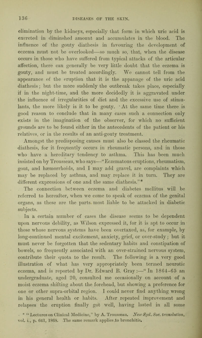 elimination by the kidneys, especially that form in which uric acid is excreted in diminshed amount and accumulates in the blood. The influence of the gouty diathesis in favouring the development of eczema must not be overlooked—so much so, that, when the disease occurs in those who have suffered from typical attacks of the articular affection, there can generally be very little doubt that the eczema is gouty, and must be treated accordingly. We cannot tell from the appearance of the eruption that it is the appanage of the uric acid diathesis; but the more suddenly the outbreak takes place, especially if in the night-time, and the more decidedly it is aggravated under the influence of irregularities of diet and the excessive use of stimu- lants, the more likely is it to be gouty. 1 At the same time there is good reason to conclude that in many cases such a connection only exists in the imagination of the observer, for which no sufficient grounds are to be found either in the antecedents of the patient or his relatives, or in the results of an anti-gouty treatment. Amongst the predisposing causes must also be classed the rheumatic diathesis, for it frequently occurs in rheumatic persons, and in those who have a hereditary tendency to asthma. This has been much insisted on by Trousseau, who says—“Eczematous eruptions, rheumatism, gout, and hsemorrhoids, and I may add gravel, are complaints which may be replaced by asthma, and may replace it in turn. They are different expressions of one and the same diathesis.”* The connection between eczema and diabetes mellitus will be referred to hereafter, when we come to speak of eczema of the genital organs, as these are the parts most liable to be attacked in diabetic subjects. In a certain number of cases the disease seems to be dependent upon nervous debility, as Wilson expressed it, for it is apt to occur in those whose nervous systems have been overtaxed, as, for example, by long-continued mental excitement, anxiety, grief, or over-study; but it must never be forgotten that the sedentary habits and constipation of bowels, so frequently associated with an over-strained nervous system, contribute their quota to the result. The following is a very good illustration of what has very appropriately been termed neurotic eczema, and is reported by Dr. Edward B. Gray:—“In 1864-65 an undergraduate, aged 20, consulted me occasionally on account of a moist eczema shifting about the forehead, but showing a preference for one or other supra-orbital region. I could never find anything wrong in his general health or habits. After repeated improvement and relapses the eruption finally got well, having lasted in all some * “ Lectures on Clinical Medicine,” by A. Trousseau. New 8yd. Soc. translation, vol. i., p. 641, 1868. The same remark applies,to bronchitis.