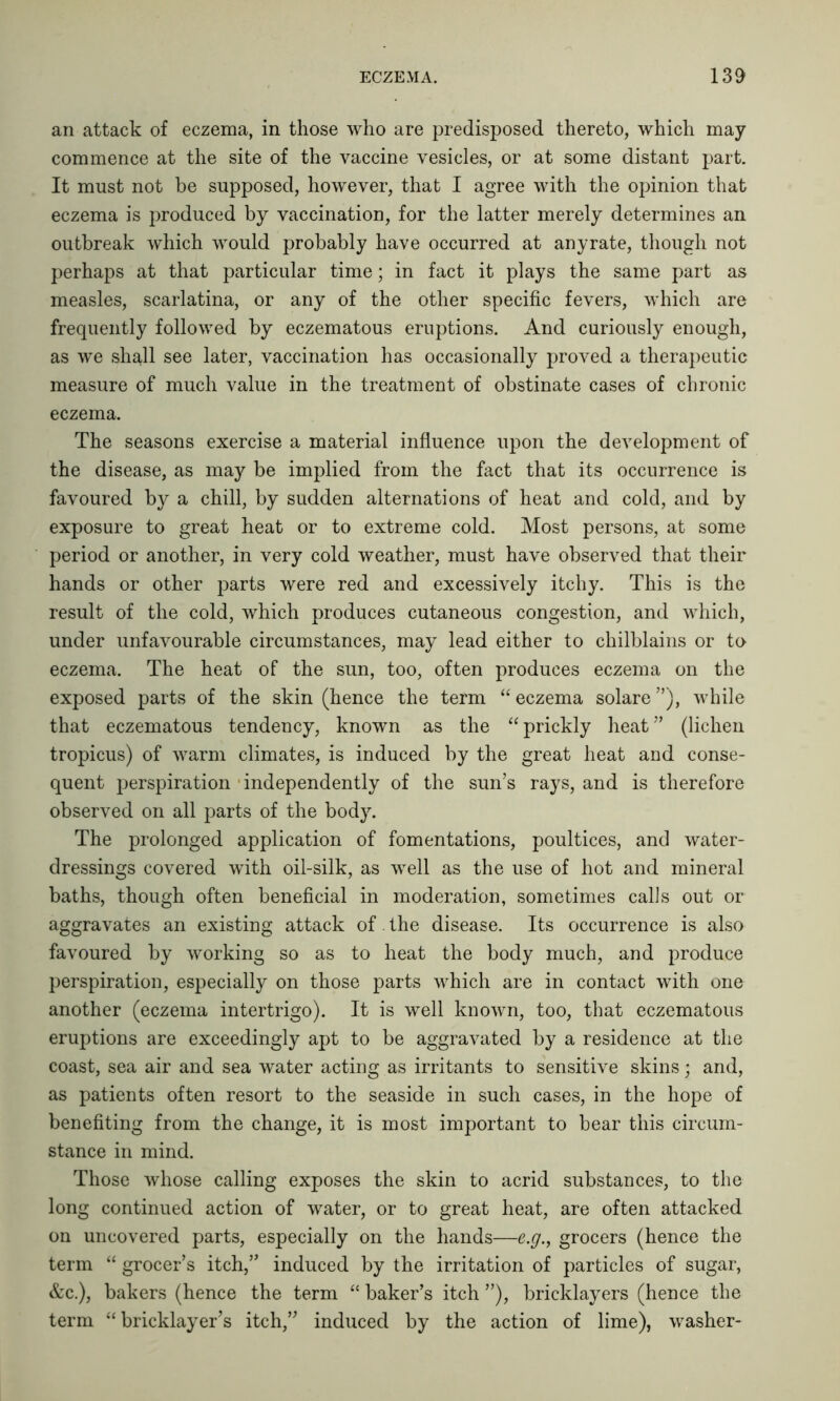 an attack of eczema, in those who are predisposed thereto, which may commence at the site of the vaccine vesicles, or at some distant part. It must not be supposed, however, that I agree with the opinion that eczema is produced by vaccination, for the latter merely determines an outbreak which would probably have occurred at anyrate, though not perhaps at that particular time; in fact it plays the same part as measles, scarlatina, or any of the other specific fevers, which are frequently followed by eczematous eruptions. And curiously enough, as we shall see later, vaccination has occasionally proved a therapeutic measure of much value in the treatment of obstinate cases of chronic eczema. The seasons exercise a material influence upon the development of the disease, as may be implied from the fact that its occurrence is favoured by a chill, by sudden alternations of heat and cold, and by exposure to great heat or to extreme cold. Most persons, at some period or another, in very cold weather, must have observed that their hands or other parts were red and excessively itchy. This is the result of the cold, which produces cutaneous congestion, and which, under unfavourable circumstances, may lead either to chilblains or to eczema. The heat of the sun, too, often produces eczema on the exposed parts of the skin (hence the term “ eczema solare ”), while that eczematous tendency, known as the “ prickly heat ” (lichen tropicus) of warm climates, is induced by the great heat and conse- quent perspiration independently of the sun’s rays, and is therefore observed on all parts of the body. The prolonged application of fomentations, poultices, and water- dressings covered with oil-silk, as well as the use of hot and mineral baths, though often beneficial in moderation, sometimes calls out or aggravates an existing attack of the disease. Its occurrence is also favoured by working so as to heat the body much, and produce perspiration, especially on those parts which are in contact with one another (eczema intertrigo). It is well known, too, that eczematous eruptions are exceedingly apt to be aggravated by a residence at the coast, sea air and sea water acting as irritants to sensitive skins; and, as patients often resort to the seaside in such cases, in the hope of benefiting from the change, it is most important to bear this circum- stance in mind. Those whose calling exposes the skin to acrid substances, to the long continued action of water, or to great heat, are often attacked on uncovered parts, especially on the hands—e.g., grocers (hence the term “ grocer’s itch,” induced by the irritation of particles of sugar, &c.), bakers (hence the term “ baker’s itch ”), bricklayers (hence the term “bricklayer’s itch,” induced by the action of lime), washer-