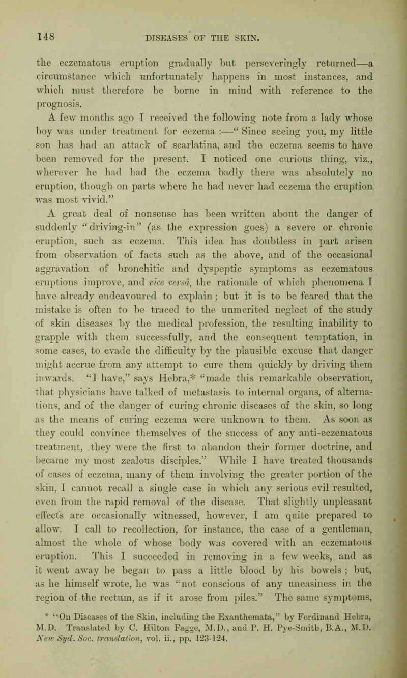 the eczematous eruption gradually but perseveringly returned—a circumstance which unfortunately happens in most instances, and which must therefore be borne in mind with reference to the prognosis. A few months ago I received the following note from a lady whose boy was under treatment for eczema :—“ Since seeing you. my little son has had an attack of scarlatina, and the eczema seems to have been removed for the present. I noticed one curious thing, viz., wherever he had had the eczema badly there was absolutely no eruption, though on parts where he had never had eczema the eruption was most vivid.” A great deal of nonsense has been written about the danger of suddenly “ driving-in” (as the expression goes) a severe or chronic eruption, such as eczema. This idea has doubtless in part arisen from observation of facts such as the above, and of the occasional aggravation of bronchitic and dyspeptic symptoms as eczematous eruptions improve, and vice versd, the rationale of which phenomena I have already endeavoured to explain; but it is to be feared that the mistake is often to be traced to the unmerited neglect of the study of skin diseases by the medical profession, the resulting inability to grapple with them successful^, and the consequent temptation, in some cases, to evade the difficulty by the plausible excuse that danger might accrue from any attempt to cure them quickly by driving them inwards. “I have,” says Hebra,* “made this remarkable observation, that physicians have talked of metastasis to internal organs, of alterna- tions, and of the danger of curing chronic diseases of the skin, so long as the means of curing eczema were unknown to them. As soon as they could convince themselves of the success of any anti-eczematous treatment, they were the first to abandon their former doctrine, and became my most zealous disciples.” While I have treated thousands of cases of eczema, many of them involving the greater portion of the skin, I cannot recall a single case in which any serious evil resulted, even from the rapid removal of the disease. That slightly unpleasant effects are occasionally witnessed, however, I am quite prepared to allow. I call to recollection, for instance, the case of a gentleman, almost the whole of whose body was covered with an eczematous eruption. This I succeeded in removing in a few weeks, and as it went away he began to pass a little blood by his bowels; but, as he himself wrote, he was “not conscious of any uneasiness in the region of the rectum, as if it arose from piles.” The same symptoms, * “On Diseases of the Skin, including the Exanthemata,” by Ferdinand Hebra, M.D. Translated by C. Hilton Fagge, M.D., and P. H. Pye-Smitb, B.A., M.D. New Syd. Soc. translation, vol. ii., pp. 123-124.