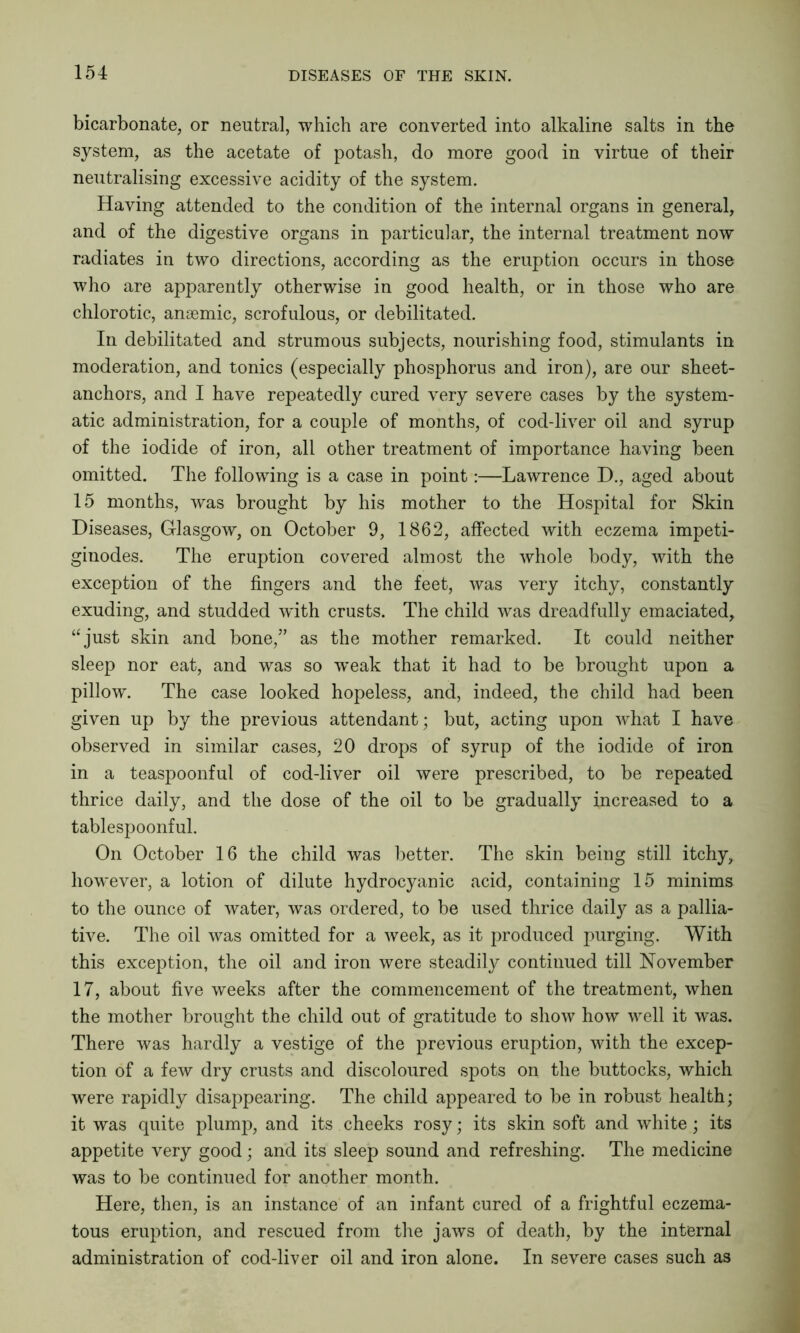 bicarbonate, or neutral, which are converted into alkaline salts in the system, as the acetate of potash, do more good in virtue of their neutralising excessive acidity of the system. Having attended to the condition of the internal organs in general, and of the digestive organs in particular, the internal treatment now radiates in two directions, according as the eruption occurs in those who are apparently otherwise in good health, or in those who are chlorotic, anaemic, scrofulous, or debilitated. In debilitated and strumous subjects, nourishing food, stimulants in moderation, and tonics (especially phosphorus and iron), are our sheet- anchors, and I have repeatedly cured very severe cases by the system- atic administration, for a couple of months, of cod-liver oil and syrup of the iodide of iron, all other treatment of importance having been omitted. The following is a case in point:—Lawrence D., aged about 15 months, was brought by his mother to the Hospital for Skin Diseases, Glasgow, on October 9, 1862, affected with eczema impeti- ginodes. The eruption covered almost the whole body, with the exception of the fingers and the feet, was very itchy, constantly exuding, and studded with crusts. The child was dreadfully emaciated, “just skin and bone,” as the mother remarked. It could neither sleep nor eat, and was so w’eak that it had to be brought upon a pillow. The case looked hopeless, and, indeed, the child had been given up by the previous attendant; but, acting upon what I have observed in similar cases, 20 drops of syrup of the iodide of iron in a teaspoonful of cod-liver oil were prescribed, to be repeated thrice daily, and the dose of the oil to be gradually increased to a tablespoonful. On October 16 the child was better. The skin being still itchy, however, a lotion of dilute hydrocyanic acid, containing 15 minims to the ounce of water, was ordered, to be used thrice daily as a pallia- tive. The oil was omitted for a week, as it produced purging. With this exception, the oil and iron were steadily continued till November 17, about five weeks after the commencement of the treatment, when the mother brought the child out of gratitude to show how well it was. There was hardly a vestige of the previous eruption, with the excep- tion of a few dry crusts and discoloured spots on the buttocks, which were rapidly disappearing. The child appeared to be in robust health; it was quite plump, and its cheeks rosy; its skin soft and white; its appetite very good; and its sleep sound and refreshing. The medicine was to be continued for another month. Here, then, is an instance of an infant cured of a frightful eczema- tous eruption, and rescued from the jaws of death, by the internal administration of cod-liver oil and iron alone. In severe cases such as