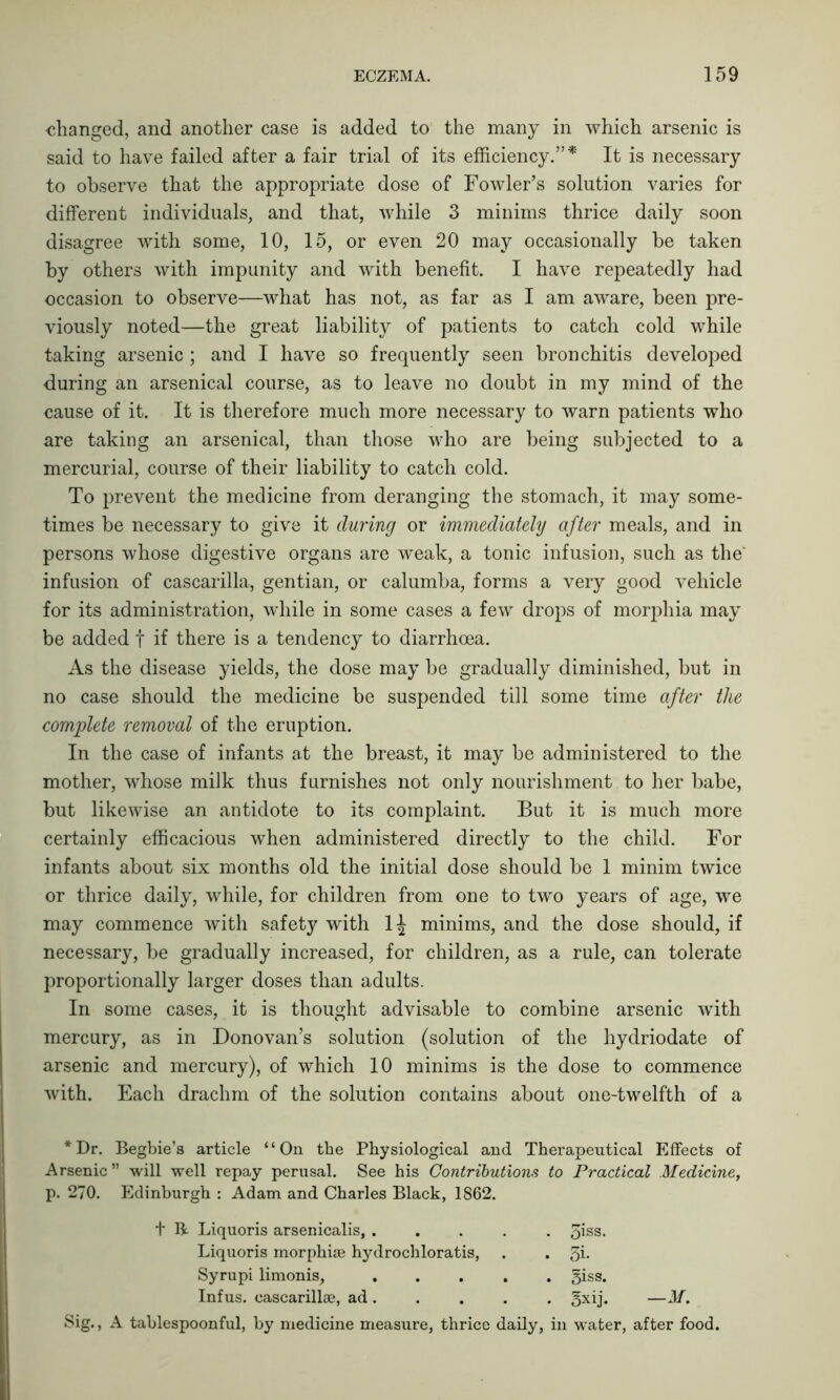 changed, and another case is added to the many in which arsenic is said to have failed after a fair trial of its efficiency.”* It is necessary to observe that the appropriate dose of Fowler’s solution varies for different individuals, and that, while 3 minims thrice daily soon disagree with some, 10, 15, or even 20 may occasionally be taken by others with impunity and with benefit. I have repeatedly had occasion to observe—what has not, as far as I am aware, been pre- viously noted—the great liability of patients to catch cold while taking arsenic ; and I have so frequently seen bronchitis developed during an arsenical course, as to leave no doubt in my mind of the cause of it. It is therefore much more necessary to warn patients who are taking an arsenical, than those who are being subjected to a mercurial, course of their liability to catch cold. To prevent the medicine from deranging the stomach, it may some- times be necessary to give it during or immediately after meals, and in persons whose digestive organs are weak, a tonic infusion, such as the' infusion of cascarilla, gentian, or calumba, forms a very good vehicle for its administration, while in some cases a few drops of morphia may be added f if there is a tendency to diarrhoea. As the disease yields, the dose may be gradually diminished, but in no case should the medicine be suspended till some time after the complete removal of the eruption. In the case of infants at the breast, it may be administered to the mother, whose milk thus furnishes not only nourishment to her babe, but likewise an antidote to its complaint. But it is much more certainly efficacious when administered directly to the child. For infants about six months old the initial dose should be 1 minim twice or thrice daily, while, for children from one to two years of age, we may commence with safety with 1£ minims, and the dose should, if necessary, be gradually increased, for children, as a rule, can tolerate proportionally larger doses than adults. In some cases, it is thought advisable to combine arsenic with mercury, as in Donovan’s solution (solution of the hydriodate of arsenic and mercury), of which 10 minims is the dose to commence with. Each drachm of the solution contains about one-twelfth of a *Dr. Begbie’s article “On the Physiological and Therapeutical Effects of Arsenic ” will well repay perusal. See his Contributions to Practical Medicine, p. 270. Edinburgh : Adam and Charles Black, 1862. Sig., A tablespoonful, by medicine measure, thrice daily, in water, after food. + B Liquoris arsenicalis, . Liquoris morphise hydrochloratis, Syrupi limonis, . Infus. cascarillse, ad. . 3i- . 5iss. . 3xij. —M. . oiss.