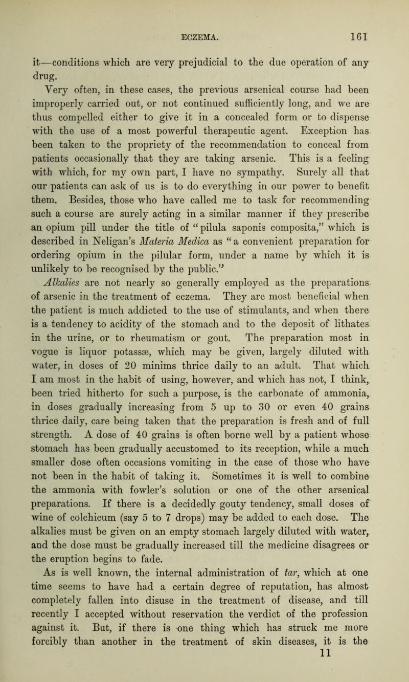 it—conditions which are very prejudicial to the due operation of any drug. Very often, in these cases, the previous arsenical course had been improperly carried out, or not continued sufficiently long, and we are thus compelled either to give it in a concealed form or to dispense with the use of a most powerful therapeutic agent. Exception has been taken to the propriety of the recommendation to conceal from patients occasionally that they are taking arsenic. This is a feeling with which, for my own part, I have no sympathy. Surely all that our patients can ask of us is to do everything in our power to benefit them. Besides, those who have called me to task for recommending such a course are surely acting in a similar manner if they prescribe an opium pill under the title of “pilula saponis composita,” which is described in Neligan’s Materia Medica as “a convenient preparation for ordering opium in the pilular form, under a name by which it is unlikely to be recognised by the public.” Alkalies are not nearly so generally employed as the preparations of arsenic in the treatment of eczema. They are most beneficial when the patient is much addicted to the use of stimulants, and when there is a tendency to acidity of the stomach and to the deposit of lithates in the urine, or to rheumatism or gout. The preparation most in vogue is liquor potassse, which may be given, largely diluted with water, in doses of 20 minims thrice daily to an adult. That which I am most in the habit of using, however, and which has not, I think, been tried hitherto for such a purpose, is the carbonate of ammonia, in doses gradually increasing from 5 up to 30 or even 40 grains thrice daily, care being taken that the preparation is fresh and of full strength. A dose of 40 grains is often borne well by a patient whose stomach has been gradually accustomed to its reception, while a much smaller dose often occasions vomiting in the case of those who have not been in the habit of taking it. Sometimes it is well to combine the ammonia with fowler’s solution or one of the other arsenical preparations. If there is a decidedly gouty tendency, small doses of wine of colchicum (say 5 to 7 drops) may be added to each dose. The alkalies must be given on an empty stomach largely diluted with water, and the dose must be gradually increased till the medicine disagrees or the eruption begins to fade. As is well known, the internal administration of tar, which at one time seems to have had a certain degree of reputation, has almost completely fallen into disuse in the treatment of disease, and till recently I accepted without reservation the verdict of the profession against it. But, if there is one thing which has struck me more forcibly than another in the treatment of skin diseases, it is the 11