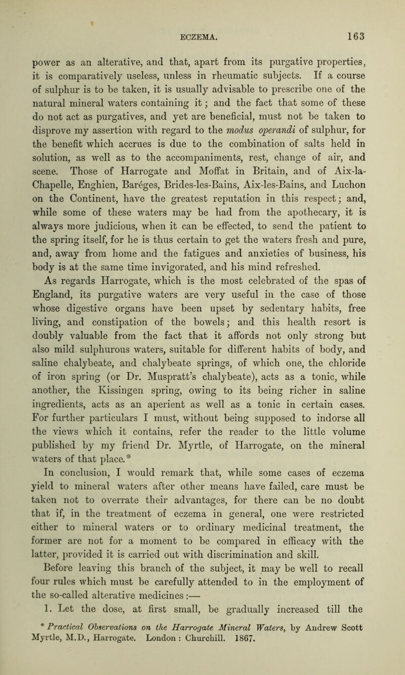 power as an alterative, and that, apart from its purgative properties, it is comparatively useless, unless in rheumatic subjects. If a course of sulphur is to be taken, it is usually advisable to prescribe one of the natural mineral waters containing it; and the fact that some of these do not act as purgatives, and yet are beneficial, must not be taken to disprove my assertion with regard to the modus operandi of sulphur, for the benefit which accrues is due to the combination of salts held in solution, as well as to the accompaniments, rest, change of air, and scene. Those of Harrogate and Moffat in Britain, and of Aix-la- Chapelle, Enghien, Bareges, Brides-les-Bains, Aix-les-Bains, and Luchon on the Continent, have the greatest reputation in this respect; and, while some of these waters may be had from the apothecary, it is always more judicious, when it can be effected, to send the patient to the spring itself, for he is thus certain to get the waters fresh and pure, and, away from home and the fatigues and anxieties of business, his body is at the same time invigorated, and his mind refreshed. As regards Harrogate, which is the most celebrated of the spas of England, its purgative waters are very useful in the case of those whose digestive organs have been upset by sedentary habits, free living, and constipation of the bowels; and this health resort is doubly valuable from the fact that it affords not only strong but also mild sulphurous waters, suitable for different habits of body, and saline chalybeate, and chalybeate springs, of which one, the chloride of iron spring (or Dr. Muspratt’s chalybeate), acts as a tonic, while another, the Kissingen spring, owing to its being richer in saline ingredients, acts as an aperient as well as a tonic in certain cases. For further particulars I must, without being supposed to indorse all the views which it contains, refer the reader to the little volume published by my friend Dr. Myrtle, of Harrogate, on the mineral waters of that place. * In conclusion, I would remark that, while some cases of eczema yield to mineral waters after other means have failed, care must be taken not to overrate their advantages, for there can be no doubt that if, in the treatment of eczema in general, one were restricted either to mineral waters or to ordinary medicinal treatment, the former are not for a moment to be compared in efficacy with the latter, provided it is carried out with discrimination and skill. Before leaving this branch of the subject, it may be well to recall four rules which must be carefully attended to in the employment of the so-called alterative medicines :— 1. Let the dose, at first small, be gradually increased till the * Practical Observations on the Harrogate Mineral Waters, by Andrew Scott Myrtle, M.D., Harrogate. London : Churchill. 1867.