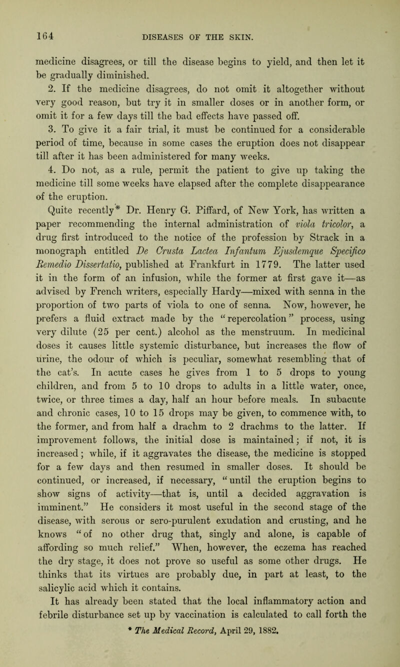 medicine disagrees, or till the disease begins to yield, and then let it be gradually diminished. 2. If the medicine disagrees, do not omit it altogether without very good reason, but try it in smaller doses or in another form, or omit it for a few days till the bad effects have passed off. 3. To give it a fair trial, it must be continued for a considerable period of time, because in some cases the eruption does not disappear till after it has been administered for many weeks. 4. Do not, as a rule, permit the patient to give up taking the medicine till some weeks have elapsed after the complete disappearance of the eruption. Quite recently* Dr. Henry G. Piffard, of New York, has written a paper recommending the internal administration of viola tricolor, a drug first introduced to the notice of the profession by Strack in a monograph entitled De Crusta Lactea Infantum Ejusdemque Specifico Remedio Dissertatio, published at Frankfurt in 1779. The latter used it in the form of an infusion, while the former at first gave it—as advised by French writers, especially Hardy—mixed with senna in the proportion of two parts of viola to one of senna. Now, however, he prefers a fluid extract made by the “repercolation” process, using very dilute (25 per cent.) alcohol as the menstruum. In medicinal doses it causes little systemic disturbance, but increases the flow of urine, the odour of which is peculiar, somewhat resembling that of the cat’s. In acute cases he gives from 1 to 5 drops to young children, and from 5 to 10 drops to adults in a little water, once, twice, or three times a day, half an hour before meals. In subacute and chronic cases, 10 to 15 drops may be given, to commence with, to the former, and from half a drachm to 2 drachms to the latter. If improvement follows, the initial dose is maintained; if not, it is increased; while, if it aggravates the disease, the medicine is stopped for a few days and then resumed in smaller doses. It should be continued, or increased, if necessary, “until the eruption begins to show signs of activity—that is, until a decided aggravation is imminent.” He considers it most useful in the second stage of the disease, with serous or sero-purulent exudation and crusting, and he knows “ of no other drug that, singly and alone, is capable of affording so much relief.” When, however, the eczema has reached the dry stage, it does not prove so useful as some other drugs. He thinks that its virtues are probably due, in part at least, to the salicylic acid which it contains. It has already been stated that the local inflammatory action and febrile disturbance set up by vaccination is calculated to call forth the * The Medical Record, April 29, 1882.