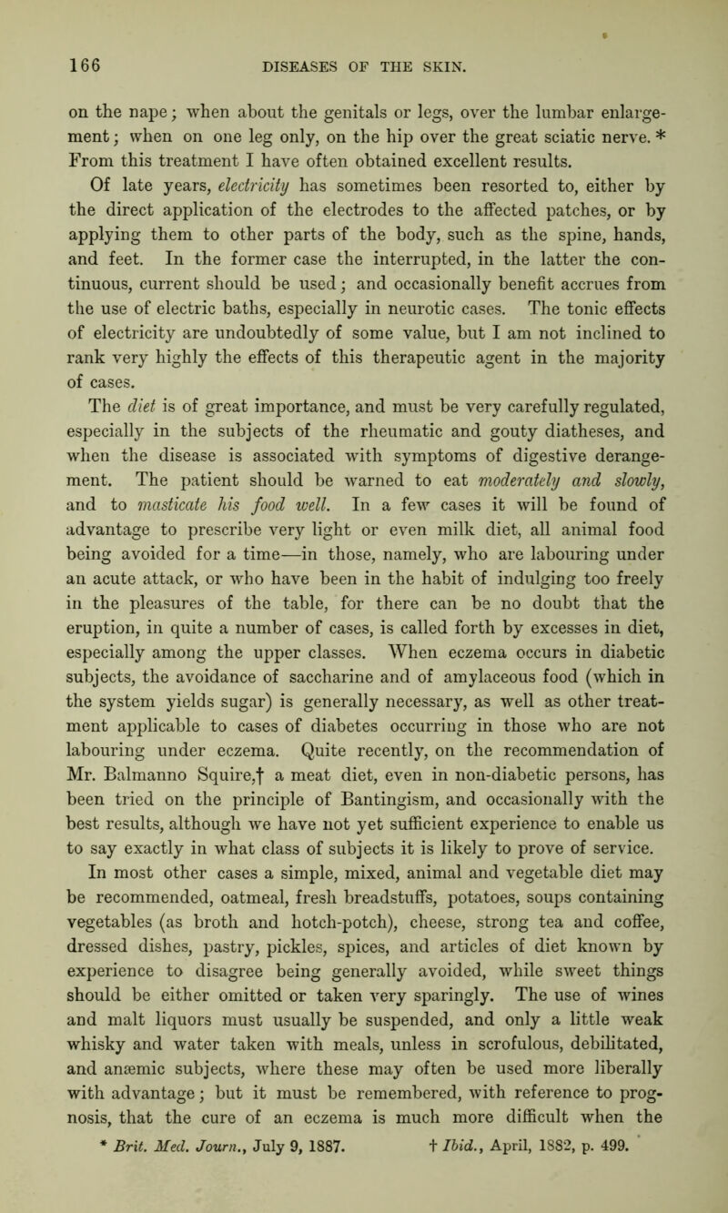 on the nape; when about the genitals or legs, over the lumbar enlarge- ment ; when on one leg only, on the hip over the great sciatic nerve. * From this treatment I have often obtained excellent results. Of late years, electricity has sometimes been resorted to, either by the direct application of the electrodes to the affected patches, or by applying them to other parts of the body, such as the spine, hands, and feet. In the former case the interrupted, in the latter the con- tinuous, current should be used; and occasionally benefit accrues from the use of electric baths, especially in neurotic cases. The tonic effects of electricity are undoubtedly of some value, but I am not inclined to rank very highly the effects of this therapeutic agent in the majority of cases. The diet is of great importance, and must be very carefully regulated, especially in the subjects of the rheumatic and gouty diatheses, and when the disease is associated with symptoms of digestive derange- ment. The patient should be warned to eat moderately and slowly, and to masticate his food well. In a few cases it will be found of advantage to prescribe very light or even milk diet, all animal food being avoided for a time—in those, namely, who are labouring under an acute attack, or who have been in the habit of indulging too freely in the pleasures of the table, for there can be no doubt that the eruption, in quite a number of cases, is called forth by excesses in diet, especially among the upper classes. When eczema occurs in diabetic subjects, the avoidance of saccharine and of amylaceous food (which in the system yields sugar) is generally necessary, as well as other treat- ment applicable to cases of diabetes occurring in those who are not labouring under eczema. Quite recently, on the recommendation of Mr. Balmanno Squire,f a meat diet, even in non-diabetic persons, has been tried on the principle of Bantingism, and occasionally with the best results, although we have not yet sufficient experience to enable us to say exactly in what class of subjects it is likely to prove of service. In most other cases a simple, mixed, animal and vegetable diet may be recommended, oatmeal, fresh breadstuffs, potatoes, soups containing vegetables (as broth and hotch-potch), cheese, strong tea and coffee, dressed dishes, pastry, pickles, spices, and articles of diet known by experience to disagree being generally avoided, while sweet things should be either omitted or taken very sparingly. The use of wines and malt liquors must usually be suspended, and only a little weak whisky and water taken with meals, unless in scrofulous, debilitated, and anaemic subjects, where these may often be used more liberally with advantage; but it must be remembered, with reference to prog- nosis, that the cure of an eczema is much more difficult when the * Brit. Med. Journ., July 9, 1887. + Ibid., April, 1882, p. 499.