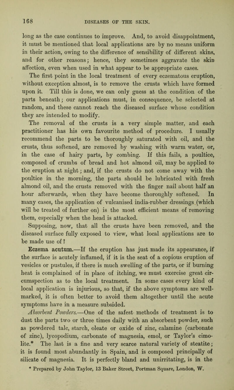 long as the case continues to improve. And, to avoid disappointment, it must be mentioned that local applications are by no means uniform in their action, owing to the difference of sensibility of different skins, and for other reasons; hence, they sometimes aggravate the skin affection, even when used in what appear to be appropriate cases. The first point in the local treatment of every eczematous eruption, without exception almost, is to remove the crusts which have formed upon it. Till this is done, we can only guess at the condition of the parts beneath; our applications must, in consequence, be selected at random, and these cannot reach the diseased surface whose condition they are intended to modify. The removal of the crusts is a very simple matter, and each practitioner has his own favourite method of procedure. I usually recommend the parts to be thoroughly saturated with oil, and the crusts, thus softened, are removed by washing with warm water, or, in the case of hairy parts, by combing. If this fails, a poultice, composed of crumbs of bread and hot almond oil, may be applied to the eruption at night; and, if the crusts do not come away with the poultice in the morning, the parts should be lubricated with fresh almond oil, and the crusts removed with the finger nail about half an hour afterwards, when they have become thoroughly softened. In many cases, the application of vulcanised india-rubber dressings (which will be treated of further on) is the most efficient means of removing them, especially when the head is attacked. Supposing, now, that all the crusts have been removed, and the diseased surface fully exposed to view, what local applications are to be made use of ? Eczema acutum.—If the eruption has just made its appearance, if the surface is acutely inflamed, if it is the seat of a copious eruption of vesicles or pustules, if there is much swelling of the parts, or if burning heat is complained of in place of itching, we must exercise great cir- cumspection as to the local treatment. In some cases every kind of local application is injurious, so that, if the above symptoms are well- marked, it is often better to avoid them altogether until the acute symptoms have in a measure subsided. Absorbent Powders.—One of the safest methods of treatment is to dust the parts two or three times daily with an absorbent powder, such as powdered talc, starch, oleate or oxide of zinc, calamine (carbonate of zinc), lycopodium, carbonate of magnesia, emol, or Taylor’s cimo- lite.* The last is a fine and very scarce natural variety of steatite; it is found most abundantly in Spain, and is composed principally of silicate of magnesia. It is perfectly bland and unirritating, is in the * Prepared by John Taylor, 13 Baker Street, Portman Square, London, W.