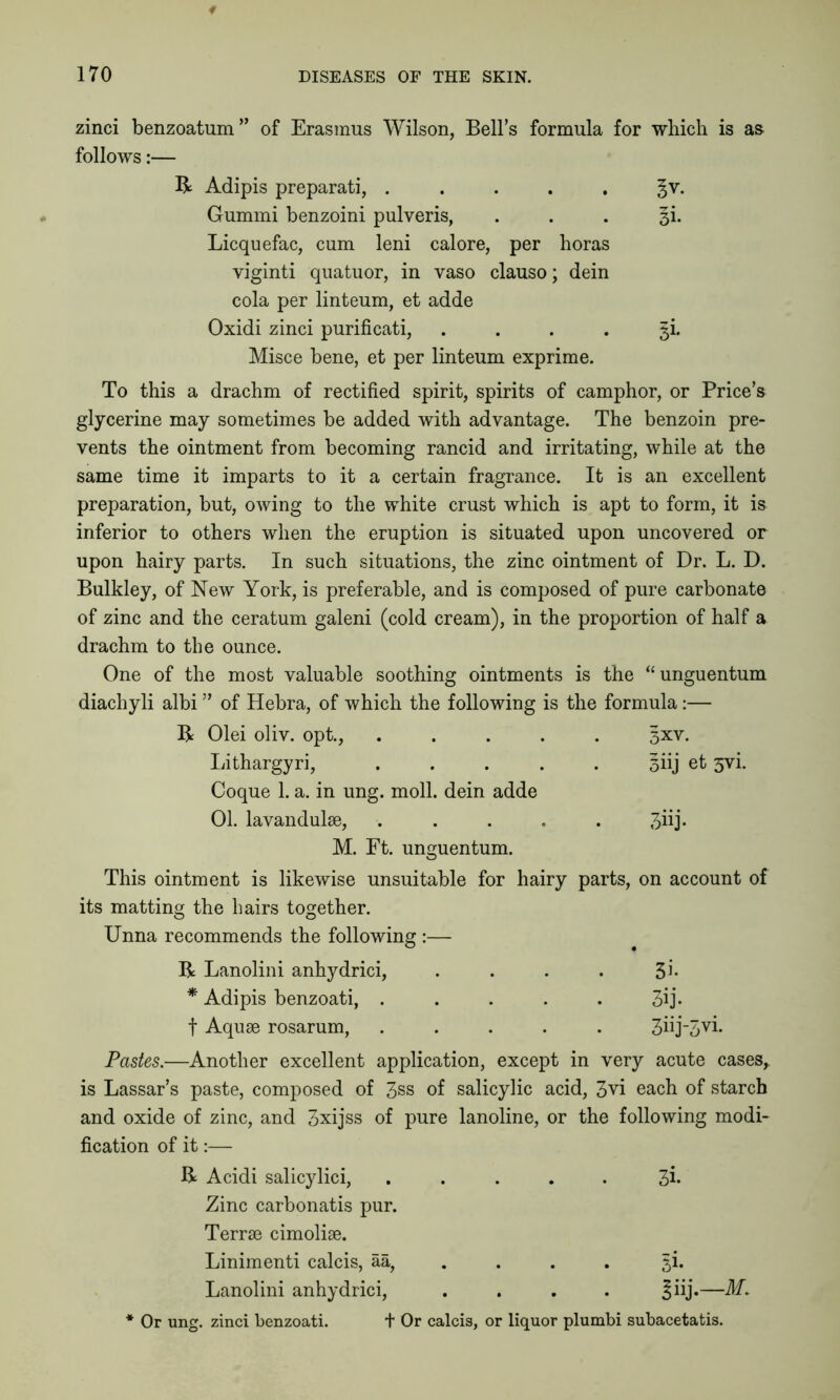 zinci benzoat^um” of Erasmus Wilson, Bell’s formula for which is as follows:— R Adipis preparati, ..... ^v. Gummi benzoini pulveris, . . . 3L Licquefac, cum leni calore, per horas viginti quatuor, in vaso clauso; dein cola per linteum, et adde Oxidi zinci purificati, .... 5^ Misce bene, et per linteum exprime. To this a drachm of rectified spirit, spirits of camphor, or Price’s glycerine may sometimes be added with advantage. The benzoin pre- vents the ointment from becoming rancid and irritating, while at the same time it imparts to it a certain fragrance. It is an excellent preparation, but, owing to the white crust which is apt to form, it is inferior to others when the eruption is situated upon uncovered or upon hairy parts. In such situations, the zinc ointment of Dr. L. D. Bulkley, of New York, is preferable, and is composed of pure carbonate of zinc and the ceratum galeni (cold cream), in the proportion of half a drachm to the ounce. One of the most valuable soothing ointments is the “unguentum diachyli albi ” of Hebra, of which the following is the formula:— R Olei oliv. opt., ..... 3xv. Lithargyri, ..... 3iij et 5vi. Coque 1. a. in ung. moll, dein adde 01. lavandulae, ..... 3nj. M. Ft. unguentum. This ointment is likewise unsuitable for hairy parts, on account of its matting the hairs together. Unna recommends the following :— R Lanolini anhydrici, . . . . 31* * Adipis benzoati, . . . . . 3ij* t Aquae rosarum, ..... 3hj-3vi. Pastes.—Another excellent application, except in very acute cases,, is Lassar’s paste, composed of 3ss of salicylic acid, 3vi each of starch and oxide of zinc, and 3xijss of pure lanoline, or the following modi- fication of it:— R Acidi salicylici, ..... 3h Zinc carbonatis pur. Terrae cimoliae. Linimenti calcis, aa, 5i. Lanolini anhydrici, .... —AT. * Or ung. zinci benzoati. t Or calcis, or liquor plumbi subacetatis.