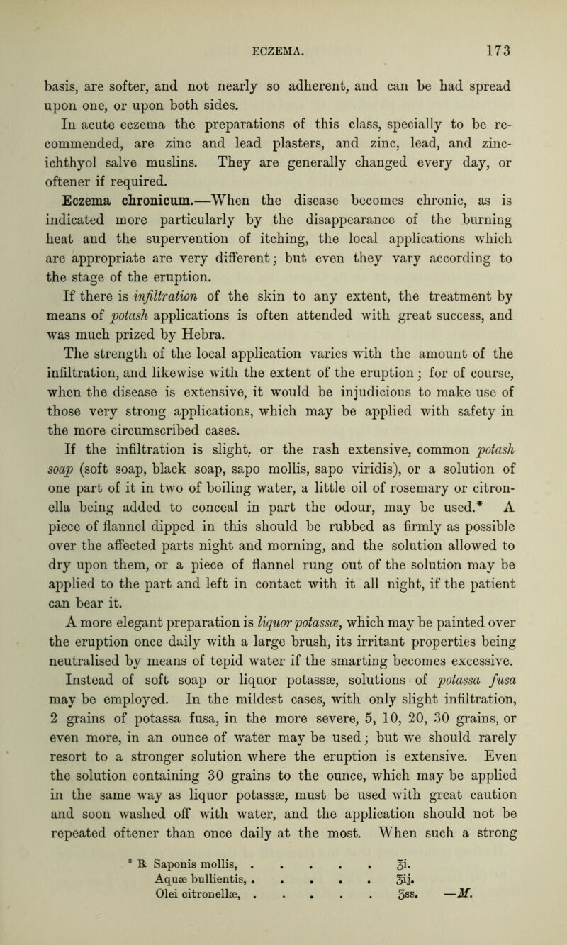 basis, are softer, and not nearly so adherent, and can be had spread upon one, or upon both sides. In acute eczema the preparations of this class, specially to be re- commended, are zinc and lead plasters, and zinc, lead, and zinc- ichthyol salve muslins. They are generally changed every day, or oftener if required. Eczema chronicum.—When the disease becomes chronic, as is indicated more particularly by the disappearance of the burning heat and the supervention of itching, the local applications which are appropriate are very different; but even they vary according to the stage of the eruption. If there is infiltration of the skin to any extent, the treatment by means of potash applications is often attended with great success, and was much prized by Hebra. The strength of the local application varies with the amount of the infiltration, and likewise with the extent of the eruption; for of course, when the disease is extensive, it would be injudicious to make use of those very strong applications, which may be applied with safety in the more circumscribed cases. If the infiltration is slight, or the rash extensive, common potash soap (soft soap, black soap, sapo mollis, sapo viridis), or a solution of one part of it in two of boiling water, a little oil of rosemary or citron- ella being added to conceal in part the odour, may be used.* A piece of flannel dipped in this should be rubbed as firmly as possible over the affected parts night and morning, and the solution allowed to dry upon them, or a piece of flannel rung out of the solution may be applied to the part and left in contact with it all night, if the patient can bear it. A more elegant preparation is liquor potassce, which may be painted over the eruption once daily with a large brush, its irritant properties being neutralised by means of tepid water if the smarting becomes excessive. Instead of soft soap or liquor potassse, solutions of potassa fiusa may be employed. In the mildest cases, with only slight infiltration, 2 grains of potassa fusa, in the more severe, 5, 10, 20, 30 grains, or even more, in an ounce of water may be used; but we should rarely resort to a stronger solution where the eruption is extensive. Even the solution containing 30 grains to the ounce, which may be applied in the same way as liquor potassse, must be used with great caution and soon washed off with water, and the application should not be repeated oftener than once daily at the most. When such a strong * R Saponis mollis, ..... 5i* Aquse bullientis, §ij. Olei citron ellse, 3SS* —if.