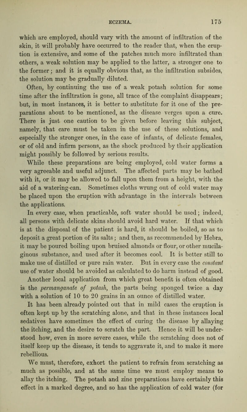 which are employed, should vary with the amount of infiltration of the skin, it will probably have occurred to the reader that, when the erup- tion is extensive, and some of the patches much more infiltrated than others, a weak solution may be applied to the latter, a stronger one to the former; and it is equally obvious that, as the infiltration subsides, the solution may be gradually diluted. Often, by continuing the use of a weak potash solution for some time after the infiltration is gone, all trace of the complaint disappears; but, in most instances, it is better to substitute for it one of the pre- parations about to be mentioned, as the disease verges upon a cure. There is just one caution to be given before leaving this subject, namely, that care must be taken in the use of these solutions, and especially the stronger ones, in the case of infants, of delicate females, or of old and infirm persons, as the shock produced by their application might possibly be followed by serious results. While these preparations are being employed, cold water forms a very agreeable and useful adjunct. The affected parts may be bathed with it, or it may be allowed to fall upon them from a height, with the aid of a watering-can. Sometimes cloths wrung out of cold water may be placed upon the eruption with advantage in the intervals between the applications. In every case, when practicable, soft water should be used; indeed, all persons with delicate skins should avoid hard water. If that which is at the disposal of the patient is hard, it should be boiled, so as to deposit a great portion of its salts; and then, as recommended by Hebra, it may be poured boiling upon bruised almonds or flour, or other mucila- ginous substance, and used after it becomes cool. It is better still to make use of distilled or pure rain water. But in every case the constant use of water should be avoided as calculated to do harm instead of good. Another local application from which great benefit is often obtained is the permanganate of potash, the parts being sponged twice a day with a solution of 10 to 20 grains in an ounce of distilled water. It has been already pointed out that in mild cases the eruption is often kept up by the scratching alone, and that in these instances local sedatives have sometimes the effect of curing the disease by allaying the itching, and the desire to scratch the part. Hence it will be under- stood how, even in more severe cases, while the scratching does not of itself keep up the disease, it tends to aggravate it, and to make it more rebellious. We must, therefore, exhort the patient to refrain from scratching as much as possible, and at the same time we must employ means to allay the itching. The potash and zinc preparations have certainly this effect in a marked degree, and so has the application of cold water (for