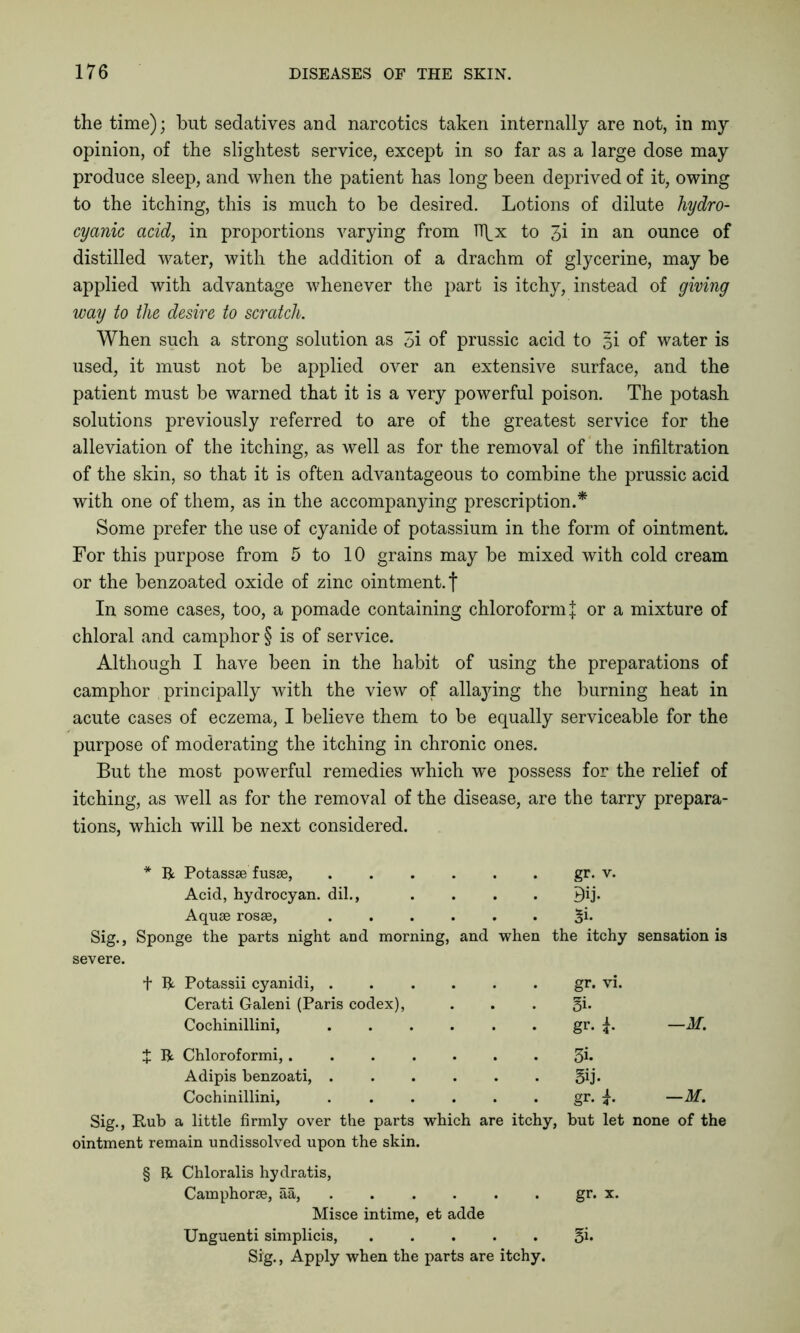 the time); but sedatives and narcotics taken internally are not, in my opinion, of the slightest service, except in so far as a large dose may produce sleep, and when the patient has long been deprived of it, owing to the itching, this is much to be desired. Lotions of dilute hydro- cyanic acid, in proportions varying from Ifi^x to 3i in an ounce of distilled water, with the addition of a drachm of glycerine, may be applied with advantage whenever the part is itchy, instead of giving way to the desire to scratch. When such a strong solution as 5i of prussic acid to si of water is used, it must not be applied over an extensive surface, and the patient must be warned that it is a very powerful poison. The potash solutions previously referred to are of the greatest service for the alleviation of the itching, as well as for the removal of the infiltration of the skin, so that it is often advantageous to combine the prussic acid with one of them, as in the accompanying prescription.* * * § Some prefer the use of cyanide of potassium in the form of ointment. For this purpose from 5 to 10 grains may be mixed with cold cream or the benzoated oxide of zinc ointment, f In some cases, too, a pomade containing chloroform J or a mixture of chloral and camphor § is of service. Although I have been in the habit of using the preparations of camphor principally with the view of allaying the burning heat in acute cases of eczema, I believe them to be equally serviceable for the purpose of moderating the itching in chronic ones. But the most powerful remedies which we possess for the relief of itching, as well as for the removal of the disease, are the tarry prepara- tions, which will be next considered. * R Potassae fusae, . . . . . . gr. v. Acid, hydrocyan. dil., .... 9ij. Aquae rosae, ...... %i. Sig., Sponge the parts night and morning, and when the itchy sensation is severe. t R Potassii cyanidi, gr. vi. Cerati Galeni (Paris codex), . . . §i. Cochinillini, gr. —M. J R Chloroformi, 3b Adipis benzoati, . . . . . . 5b* Cochinillini, gr. —M. Sig., Rub a little firmly over the parts which are itchy, but let none of the ointment remain undissolved upon the skin. § R Chloralis hydratis, Camphorae, aa, ...... gr. x. Misce intime, et adde Unguenti simplicis, ..... 5b Sig., Apply when the parts are itchy.