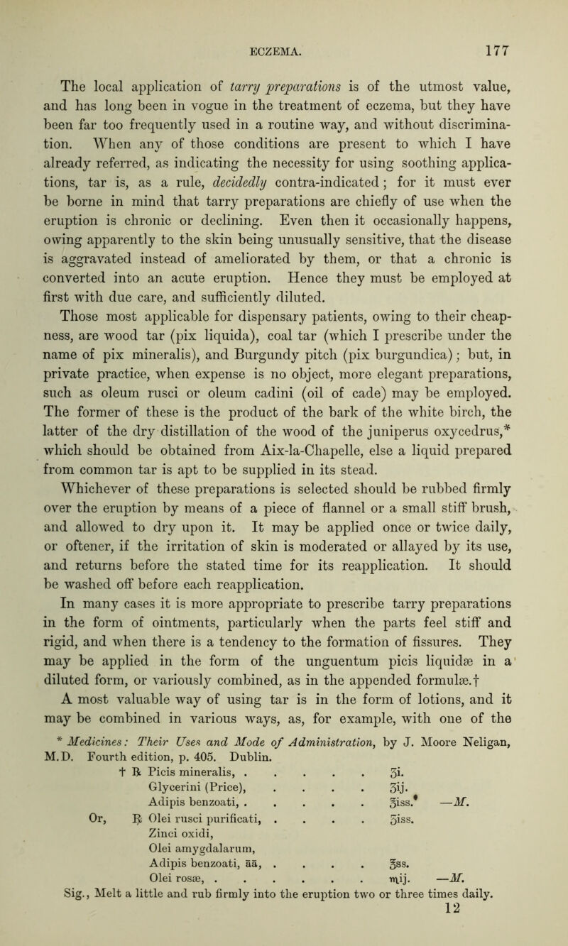 The local application of tarry preparations is of the utmost value, and has long been in vogue in the treatment of eczema, but they have been far too frequently used in a routine way, and without discrimina- tion. When any of those conditions are present to which I have already referred, as indicating the necessity for using soothing applica- tions, tar is, as a rule, decidedly contra-indicated; for it must ever be borne in mind that tarry preparations are chiefly of use when the eruption is chronic or declining. Even then it occasionally happens, owing apparently to the skin being unusually sensitive, that the disease is aggravated instead of ameliorated by them, or that a chronic is converted into an acute eruption. Hence they must be employed at first with due care, and sufficiently diluted. Those most applicable for dispensary patients, owing to their cheap- ness, are wood tar (pix liquida), coal tar (which I prescribe under the name of pix mineralis), and Burgundy pitch (pix burgundica); but, in private practice, when expense is no object, more elegant preparations, such as oleum rusci or oleum cadini (oil of cade) may be employed. The former of these is the product of the bark of the white birch, the latter of the dry distillation of the wood of the juniperus oxycedrus,* which should be obtained from Aix-la-Chapelle, else a liquid prepared from common tar is apt to be supplied in its stead. Whichever of these preparations is selected should be rubbed firmly over the eruption by means of a piece of flannel or a small stiff brush, and allowed to dry upon it. It may be applied once or twice daily, or oftener, if the irritation of skin is moderated or allayed by its use, and returns before the stated time for its reapplication. It should be washed off before each reapplication. In many cases it is more appropriate to prescribe tarry preparations in the form of ointments, particularly when the parts feel stiff and rigid, and when there is a tendency to the formation of fissures. They may be applied in the form of the unguentum picis liquidse in a diluted form, or variously combined, as in the appended formnlse.f A most valuable way of using tar is in the form of lotions, and it may be combined in various ways, as, for example, with one of the * Medicines: Their Uses and Mode of Administration, by J. Moore Neligan, M.D. Fourth edition, p. 405. Dublin. t R Picis mineralis, . 5i- Glyeerini (Price), . • 3ij. Adipis benzoati, . . . giss. —M. R Olei rusci purificati, . . . giss. Zinci oxidi, Olei amygdalarum, Adipis benzoati, aa, . gss. Olei rosse, .... niij. —M. Sig., Melt a little and rub firmly into the eruption two or three times daily. 12