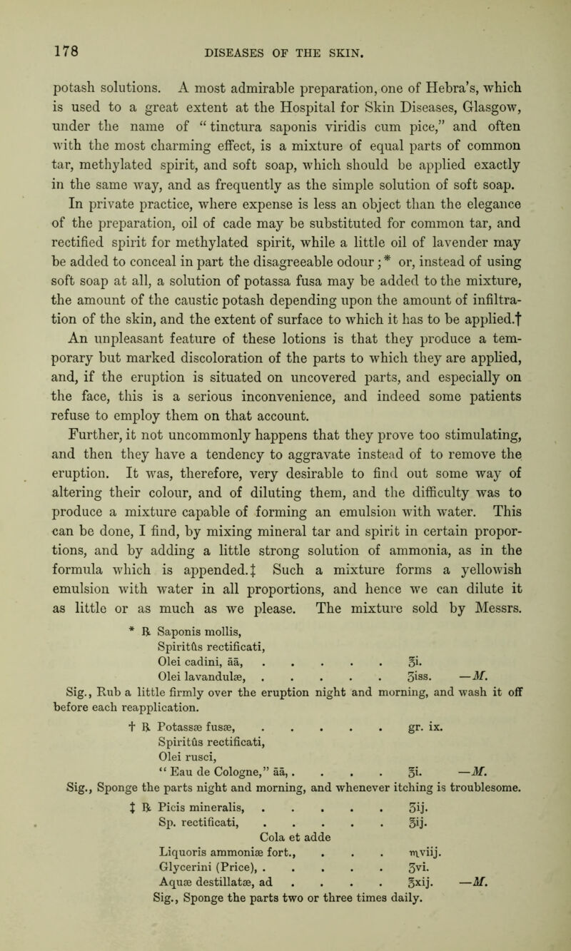 potash solutions. A most admirable preparation, one of Hebra’s, which is used to a great extent at the Hospital for Skin Diseases, Glasgow, under the name of “ tinctura saponis viridis cum pice,” and often with the most charming effect, is a mixture of equal parts of common tar, methylated spirit, and soft soap, which should be applied exactly in the same way, and as frequently as the simple solution of soft soap. In private practice, where expense is less an object than the elegance of the preparation, oil of cade may be substituted for common tar, and rectified spirit for methylated spirit, while a little oil of lavender may be added to conceal in part the disagreeable odour; * or, instead of using soft soap at all, a solution of potassa fusa may be added to the mixture, the amount of the caustic potash depending upon the amount of infiltra- tion of the skin, and the extent of surface to which it has to be applied/)- An unpleasant feature of these lotions is that they produce a tem- porary but marked discoloration of the parts to which they are applied, and, if the eruption is situated on uncovered parts, and especially on the face, this is a serious inconvenience, and indeed some patients refuse to employ them on that account. Further, it not uncommonly happens that they prove too stimulating, and then they have a tendency to aggravate instead of to remove the eruption. It was, therefore, very desirable to find out some way of altering their colour, and of diluting them, and the difficulty was to produce a mixture capable of forming an emulsion with water. This ean be done, I find, by mixing mineral tar and spirit in certain propor- tions, and by adding a little strong solution of ammonia, as in the formula which is appended.^ Such a mixture forms a yellowish emulsion with water in all proportions, and hence we can dilute it as little or as much as we please. The mixture sold by Messrs. * R Saponis mollis, Spiritfls rectificati, Olei cadini, aa, . §j. Olei lavandulse, .... . 3iss« —AT. Sig., Rub a little firmly over the eruption night and before each reapplication. morning, and wash it off t R Potassse fusae, .... gr. ix. Spiritus rectificati, Olei rusci, “ Eau de Cologne,” aa,. 5i. ~M. Sig., Sponge the parts night and morning, and whenever itching is troublesome. X R Picis mineralis, .... . 3ij. Sp. rectificati, .... . 5ij- Cola et adde Liquoris ammoniae fort., . tnviij. Glycerini (Price) 3vi. Aquae destillatae, ad gxij. — M.