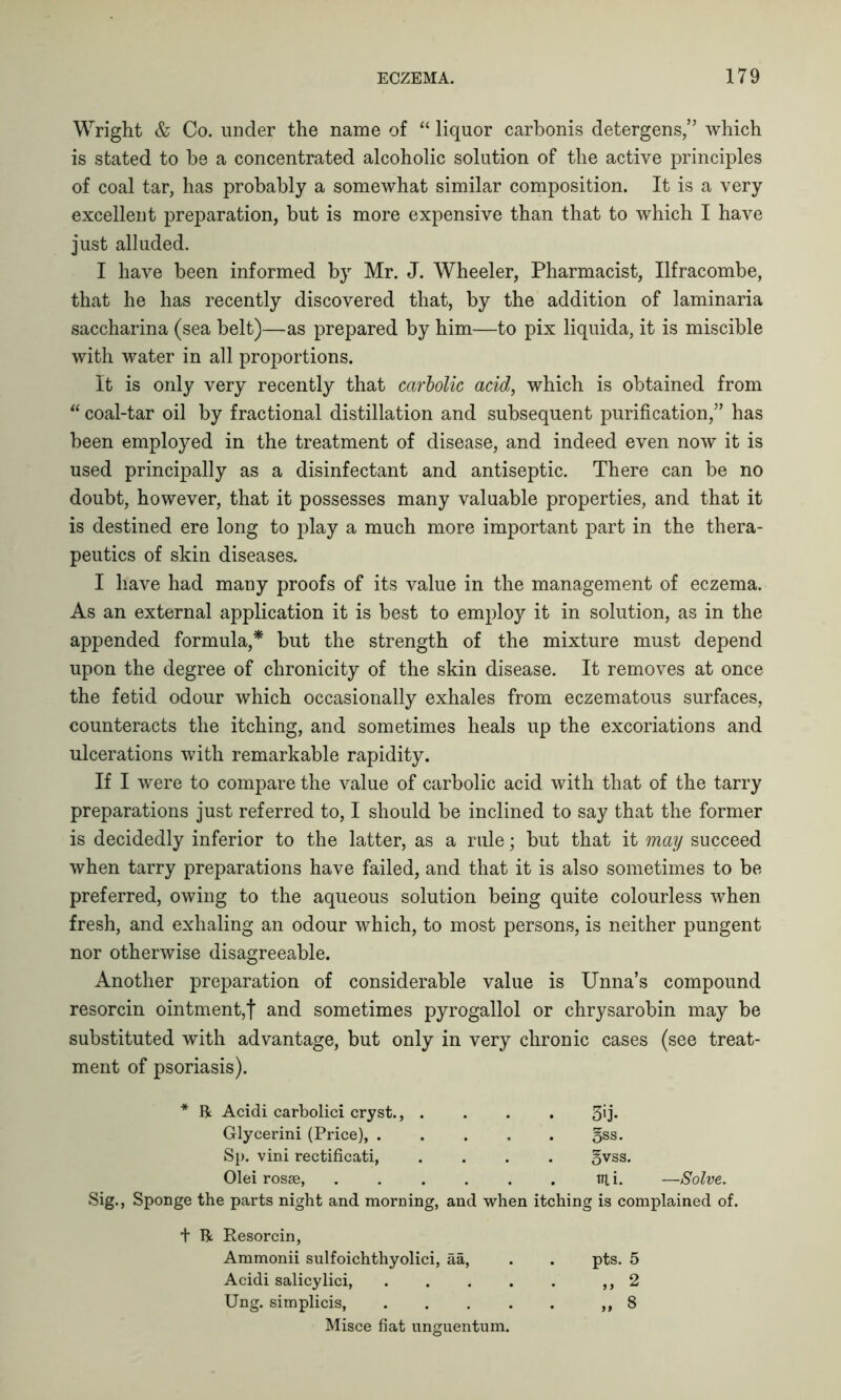 Wright & Co. under the name of “ liquor carbonis detergens,” which is stated to be a concentrated alcoholic solution of the active principles of coal tar, has probably a somewhat similar composition. It is a very excellent preparation, but is more expensive than that to which I have just alluded. I have been informed by Mr. J. Wheeler, Pharmacist, Ilfracombe, that he has recently discovered that, by the addition of laminaria saccharina (sea belt)—as prepared by him—to pix liquida, it is miscible with water in all proportions. It is only very recently that carbolic acid, which is obtained from “ coal-tar oil by fractional distillation and subsequent purification,” has been employed in the treatment of disease, and indeed even now it is used principally as a disinfectant and antiseptic. There can be no doubt, however, that it possesses many valuable properties, and that it is destined ere long to play a much more important part in the thera- peutics of skin diseases. I have had many proofs of its value in the management of eczema. As an external application it is best to employ it in solution, as in the appended formula,* but the strength of the mixture must depend upon the degree of chronicity of the skin disease. It removes at once the fetid odour which occasionally exhales from eczematous surfaces, counteracts the itching, and sometimes heals up the excoriations and ulcerations with remarkable rapidity. If I were to compare the value of carbolic acid with that of the tarry preparations just referred to, I should be inclined to say that the former is decidedly inferior to the latter, as a rule; but that it may succeed when tarry preparations have failed, and that it is also sometimes to be preferred, owing to the aqueous solution being quite colourless when fresh, and exhaling an odour which, to most persons, is neither pungent nor otherwise disagreeable. Another preparation of considerable value is Unna’s compound resorcin ointment,! and sometimes pyrogallol or chrysarobin may be substituted with advantage, but only in very chronic cases (see treat- ment of psoriasis). * ft Acidi carbolici cryst., . . 3ij. Glycerini (Price), .... gss. Sp. vini rectificati, gvss. Olei rosse, ..... . ift i. —Solve. Sig., Sponge the parts night and morning, and when itching is complained of. t ft Resorcin, Ammonii sulfoichthyolici, aa, . pts. 5 Acidi salicylici, .... „ 2 Ung. simplicis, .... „ 8 Misce fiat unguentum.