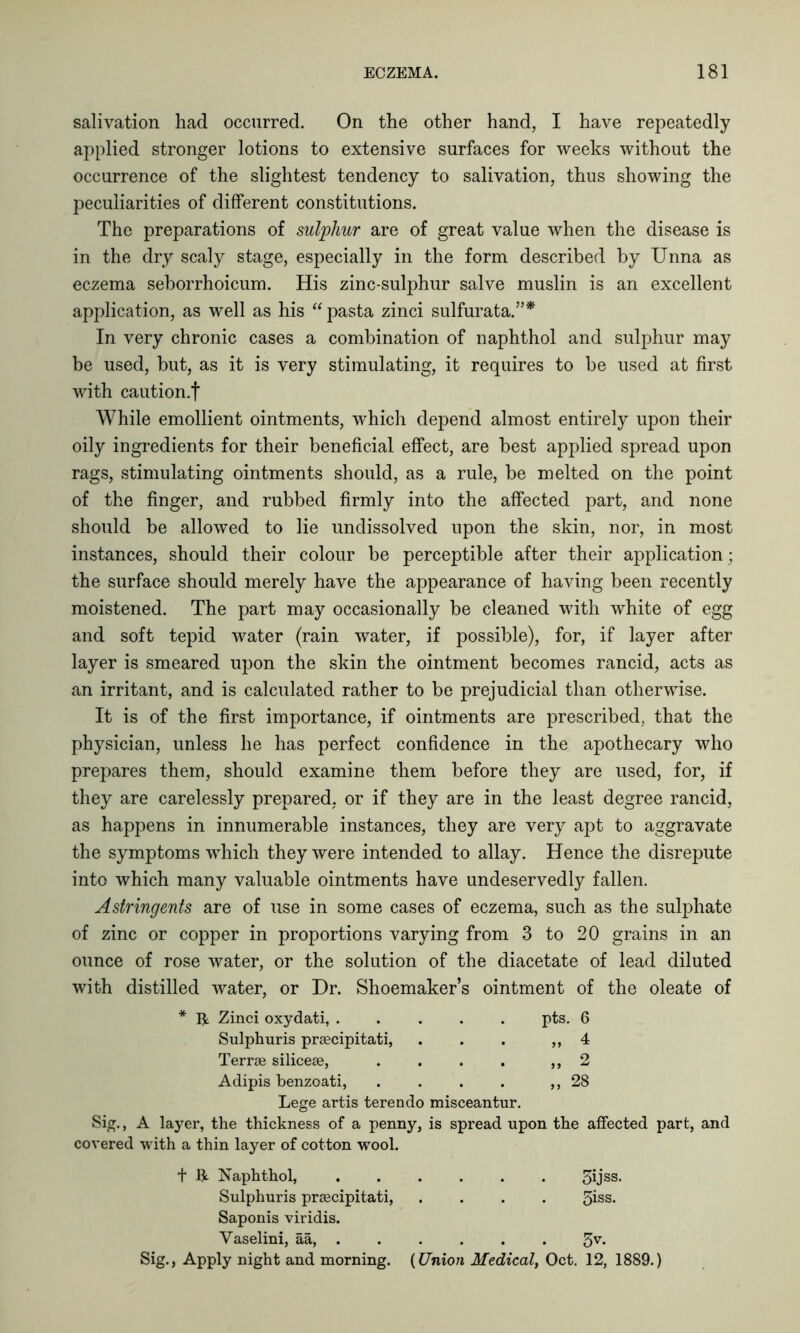 salivation had occurred. On the other hand, I have repeatedly applied stronger lotions to extensive surfaces for weeks without the occurrence of the slightest tendency to salivation, thus showing the peculiarities of different constitutions. The preparations of sulphur are of great value when the disease is in the dry scaly stage, especially in the form described by Unna as eczema seborrhoicum. His zinc-sulphur salve muslin is an excellent application, as well as his “ pasta zinci sulfurata.”* In very chronic cases a combination of naphthol and sulphur may be used, but, as it is very stimulating, it requires to be used at first with caution.f While emollient ointments, which depend almost entirely upon their oily ingredients for their beneficial effect, are best applied spread upon rags, stimulating ointments should, as a rule, be melted on the point of the finger, and rubbed firmly into the affected part, and none should be allowed to lie undissolved upon the skin, nor, in most instances, should their colour be perceptible after their application; the surface should merely have the appearance of having been recently moistened. The part may occasionally be cleaned with white of egg and soft tepid water (rain water, if possible), for, if layer after layer is smeared upon the skin the ointment becomes rancid, acts as an irritant, and is calculated rather to be prejudicial than otherwise. It is of the first importance, if ointments are prescribed, that the physician, unless he has perfect confidence in the apothecary who prepares them, should examine them before they are used, for, if they are carelessly prepared, or if they are in the least degree rancid, as happens in innumerable instances, they are very apt to aggravate the symptoms which they were intended to allay. Hence the disrepute into which many valuable ointments have undeservedly fallen. Astringents are of use in some cases of eczema, such as the sulphate of zinc or copper in proportions varying from 3 to 20 grains in an ounce of rose water, or the solution of the diacetate of lead diluted with distilled water, or Dr. Shoemaker’s ointment of the oleate of * ft Zinci oxydati, .... pts. 6 Sulphuris praecipitati, „ 4 Terrae siliceae, „ 2 Adipis benzoati, 28 Lege artis terendo misceantur. Sig., A layer, the thickness of a penny, is spread upon the affected part, and covered with a thin layer of cotton wool. + ft. Naphthol, 3ijss. Sulphuris praecipitati, .... 5iss* Saponis viridis. Vaselini, aa, ..... 5V- Sig., Apply night and morning. (Union Medical, Oct. 12, 1889.)