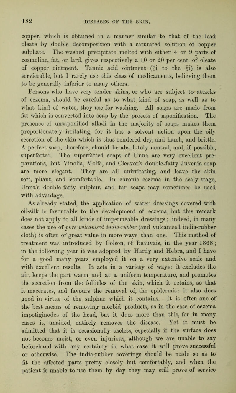 copper, which is obtained in a manner similar to that of the lead oleate by double decomposition with a saturated solution of copper sulphate. The washed precipitate melted with either 4 or 9 parts of cosmoline, fat, or lard, gives respectively a 10 or 20 per cent, of oleate of copper ointment. Tannic acid ointment (3i to the §i) is also serviceable, but I rarely use this class of medicaments, believing them to be generally inferior to many others. Persons who have very tender skins, or who are subject to-attacks of eczema, should be careful as to what kind of soap, as well as to what kind of water, they use for washing. All soaps are made from fat which is converted into soap by the process of saponification. The presence of unsaponified alkali in the majority of soaps makes them proportionately irritating, for it has a solvent action upon the oily secretion of the skin which is thus rendered dry, and harsh, and brittle. A perfect soap, therefore, should be absolutely neutral, and, if possible, superfatted. The superfatted soaps of Unna are very excellent pre- parations, but Yinolia, Molfa, and Cleaver’s double-fatty Juvenia soap are more elegant. They are all unirritating, and leave the skin soft, pliant, and comfortable. In chronic eczema in the scaly stage, Unna’s double-fatty sulphur, and tar soaps may sometimes be used with advantage. As already stated, the application of water dressings covered with oil-silk is favourable to the development of eczema, but this remark does not apply to all kinds of impermeable dressings; indeed, in many cases the use of 'pure, vulcanised india-rubber (and vulcanised india-rubber cloth) is often of great value in more ways than one. This method of treatment was introduced by Colson, of Beauvais, in the year 1868; in the following year it was adopted by Hardy and Hebra, and I have for a good many years employed it on a very extensive scale and with excellent results. It acts in a variety of ways: it excludes the air, keeps the part warm and at a uniform temperature, and promotes the secretion from the follicles of the skin, which it retains, so that it macerates, and favours the removal of, the epidermis : it also does good in virtue of the sulphur which it contains. It is often one of the best means of removing morbid products, as in the case of eczema impetiginodes of the head, but it does more than this, for in many cases it, unaided, entirely removes the disease. Yet it must be admitted that it is occasionally useless, especially if the surface does not become moist, or even injurious, although we are unable to say beforehand with any certainty in what case it will prove successful or otherwise. The india-rubber coverings should be made so as to fit the affected parts pretty closely but comfortably, and when the patient is unable to use them by day they may still prove of service