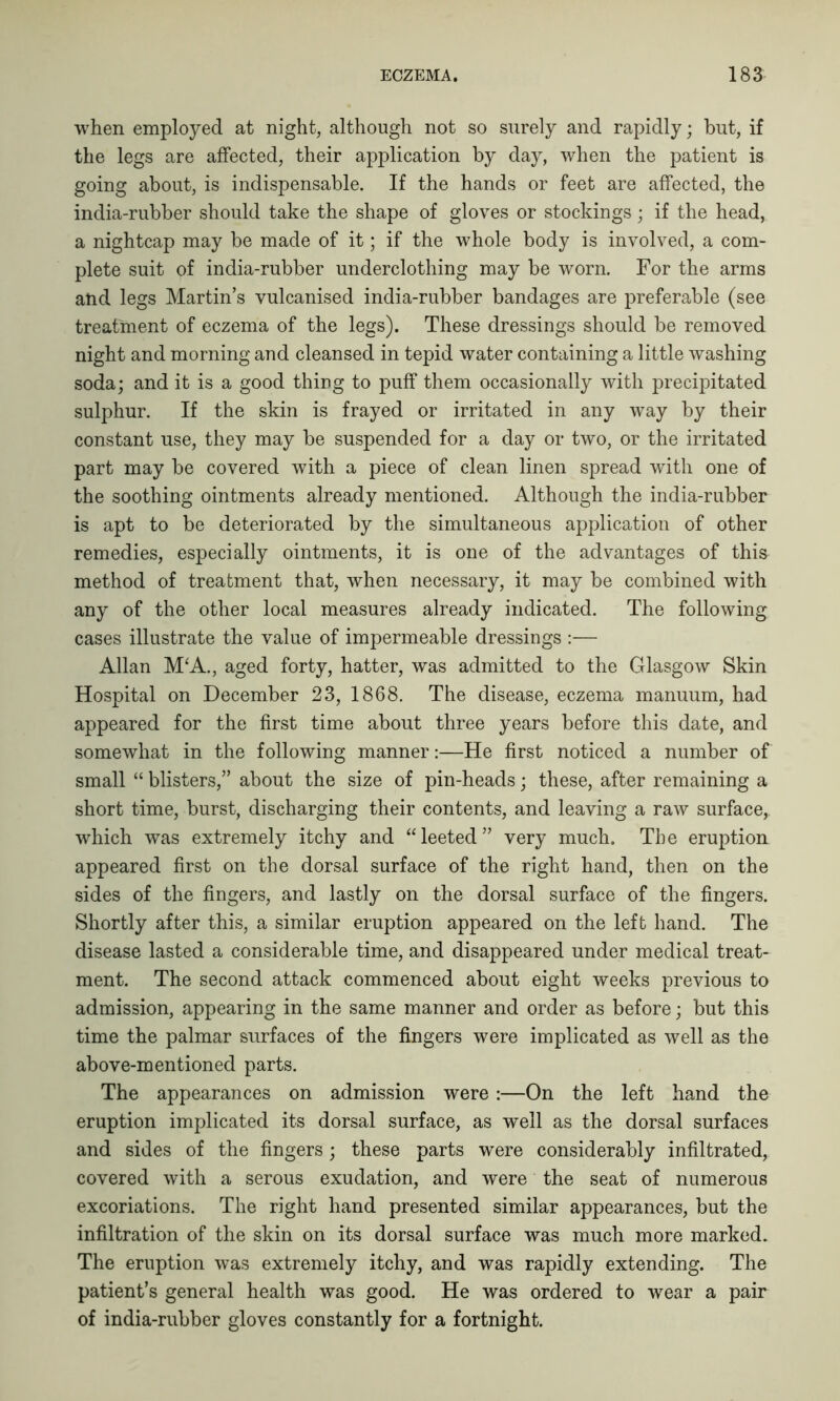 when employed at night, although not so surely and rapidly; but, if the legs are affected, their application by day, when the patient is going about, is indispensable. If the hands or feet are affected, the india-rubber should take the shape of gloves or stockings; if the head, a nightcap may be made of it; if the whole body is involved, a com- plete suit of india-rubber underclothing may be worn. For the arms and legs Martin’s vulcanised india-rubber bandages are preferable (see treatment of eczema of the legs). These dressings should be removed night and morning and cleansed in tepid water containing a little washing soda; and it is a good thing to puff them occasionally with precipitated sulphur. If the skin is frayed or irritated in any way by their constant use, they may be suspended for a day or two, or the irritated part may be covered with a piece of clean linen spread with one of the soothing ointments already mentioned. Although the india-rubber is apt to be deteriorated by the simultaneous application of other remedies, especially ointments, it is one of the advantages of this method of treatment that, when necessary, it may be combined with any of the other local measures already indicated. The following cases illustrate the value of impermeable dressings :— Allan M‘A., aged forty, hatter, was admitted to the Glasgow Skin Hospital on December 23, 1868. The disease, eczema manuum, had appeared for the first time about three years before this date, and somewhat in the following manner:—He first noticed a number of small “ blisters,” about the size of pin-heads; these, after remaining a short time, burst, discharging their contents, and leaving a raw surface, which was extremely itchy and “leeted” very much. The eruption appeared first on the dorsal surface of the right hand, then on the sides of the fingers, and lastly on the dorsal surface of the fingers. Shortly after this, a similar eruption appeared on the left hand. The disease lasted a considerable time, and disappeared under medical treat- ment. The second attack commenced about eight weeks previous to admission, appearing in the same manner and order as before; but this time the palmar surfaces of the fingers were implicated as well as the above-mentioned parts. The appearances on admission were :—On the left hand the eruption implicated its dorsal surface, as well as the dorsal surfaces and sides of the fingers; these parts were considerably infiltrated, covered with a serous exudation, and were the seat of numerous excoriations. The right hand presented similar appearances, but the infiltration of the skin on its dorsal surface was much more marked. The eruption was extremely itchy, and was rapidly extending. The patient’s general health was good. He was ordered to wear a pair of india-rubber gloves constantly for a fortnight.