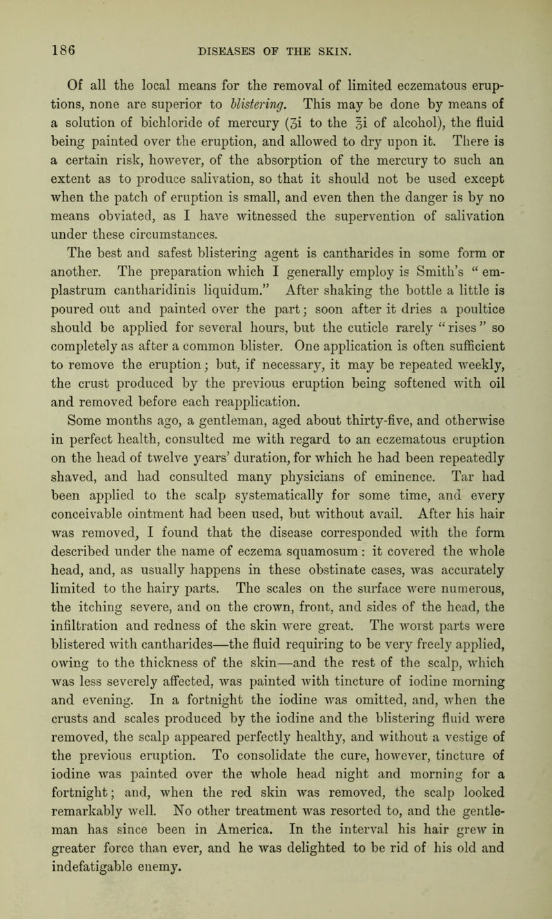 Of all the local means for the removal of limited eczematous erup- tions, none are superior to blistering. This may be done by means of a solution of bichloride of mercury (3i to the §i of alcohol), the fluid being painted over the eruption, and allowed to dry upon ifc. There is a certain risk, however, of the absorption of the mercury to such an extent as to produce salivation, so that it should not be used except when the patch of eruption is small, and even then the danger is by no means obviated, as I have witnessed the supervention of salivation under these circumstances. The best and safest blistering agent is cantharides in some form or another. The preparation which I generally employ is Smith’s “ em- plastrum cantharidinis liquidum.” After shaking the bottle a little is poured out and painted over the part; soon after it dries a poultice should be applied for several hours, but the cuticle rarely “ rises ” so completely as after a common blister. One application is often sufficient to remove the eruption; but, if necessary, it may be repeated weekly, the crust produced by the previous eruption being softened with oil and removed before each reapplication. Some months ago, a gentleman, aged about thirty-five, and otherwise in perfect health, consulted me with regard to an eczematous eruption on the head of twelve years’ duration, for which he had been repeatedly shaved, and had consulted many physicians of eminence. Tar had been applied to the scalp systematically for some time, and every conceivable ointment had been used, but without avail. After his hair was removed, I found that the disease corresponded with the form described under the name of eczema squamosum: it covered the whole head, and, as usually happens in these obstinate cases, was accurately limited to the hairy parts. The scales on the surface were numerous, the itching severe, and on the crown, front, and sides of the head, the infiltration and redness of the skin were great. The worst parts were blistered with cantharides—the fluid requiring to be very freely applied, owing to the thickness of the skin—and the rest of the scalp, which was less severely affected, was painted with tincture of iodine morning and evening. In a fortnight the iodine was omitted, and, when the crusts and scales produced by the iodine and the blistering fluid were removed, the scalp appeared perfectly healthy, and without a vestige of the previous eruption. To consolidate the cure, however, tincture of iodine was painted over the whole head night and morning for a fortnight; and, when the red skin was removed, the scalp looked remarkably well. No other treatment was resorted to, and the gentle- man has since been in America. In the interval his hair grew in greater force than ever, and he was delighted to be rid of his old and indefatigable enemy.