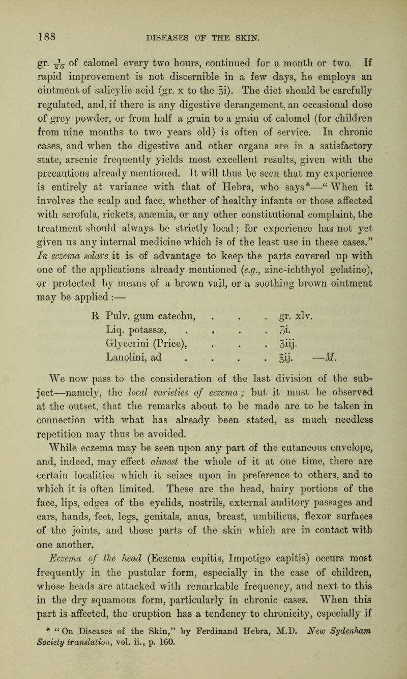 gr. -i- of calomel every two hours, continued for a month or two. If rapid improvement is not discernible in a few days, he employs an regulated, and, if there is any digestive derangement, an occasional dose of grey powder, or from half a grain to a grain of calomel (for children from nine months to two years old) is often of service. In chronic cases, and when the digestive and other organs are in a satisfactory state, arsenic frequently yields most excellent results, given with the precautions already mentioned. It will thus be seen that my experience is entirely at variance with that of Hebra, who says*—“ When it involves the scalp and face, whether of healthy infants or those affected with scrofula, rickets, aniemia, or any other constitutional complaint, the treatment should always be strictly local; for experience has not yet given us any internal medicine which is of the least use in these cases.” In eczema solare it is of advantage to keep the parts covered up with one of the applications already mentioned (e.g., zinc-ichthyol gelatine), or protected by means of a brown vail, or a soothing brown ointment may be applied :— We now pass to the consideration of the last division of the sub- ject—namely, the local varieties of eczema; but it must be observed at the outset, that the remarks about to be made are to be taken in connection with what has already been stated, as much needless repetition may thus be avoided. While eczema may be seen upon any part of the cutaneous envelope, and, indeed, may effect almost the whole of it at one time, there are certain localities which it seizes upon in preference to others, and to which it is often limited. These are the head, hairy portions of the face, lips, edges of the eyelids, nostrils, external auditory passages and ears, hands, feet, legs, genitals, anus, breast, umbilicus, flexor surfaces of the joints, and those parts of the skin which are in contact with one another. Eczema of the head (Eczema capitis, Impetigo capitis) occurs most frequently in the pustular form, especially in the case of children, whose heads are attacked with remarkable frequency, and next to this in the dry squamous form, particularly in chronic cases. When this part is affected, the eruption has a tendency to chronicity, especially if * “ On Diseases of the Skin,” by Ferdinand Hebra, M.D. New Sydenham Society translation, vol. ii., p. 160. ointment of salicylic acid (gr. x to the si). The diet should be carefully R Pulv. gum catechu, Liq. potasssB, Glycerini (Price), Lanolini, ad