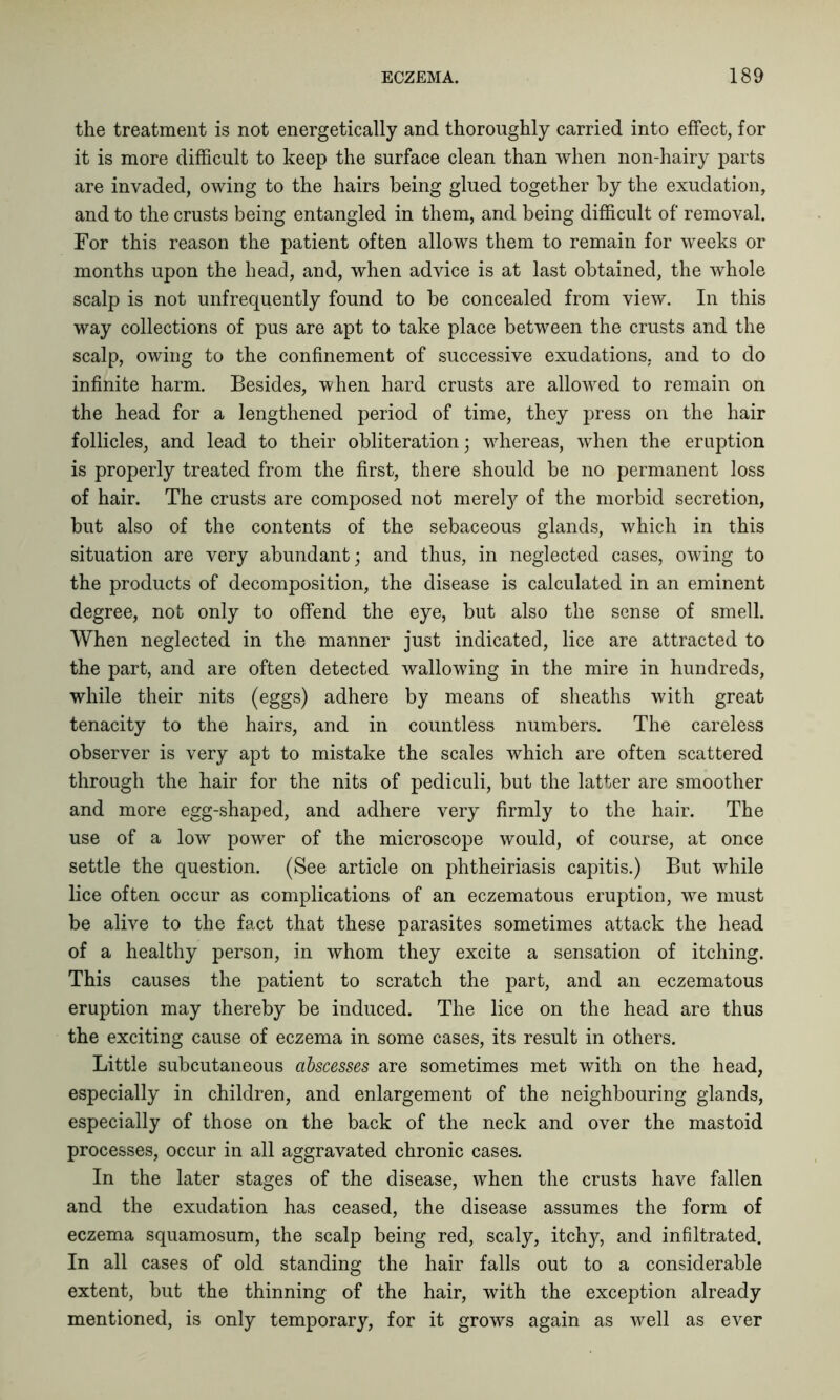 the treatment is not energetically and thoroughly carried into effect, for it is more difficult to keep the surface clean than when non-hairy parts are invaded, owing to the hairs being glued together by the exudation, and to the crusts being entangled in them, and being difficult of removal. For this reason the patient often allows them to remain for weeks or months upon the head, and, when advice is at last obtained, the whole scalp is not unfrequently found to be concealed from view. In this way collections of pus are apt to take place between the crusts and the scalp, owing to the confinement of successive exudations, and to do infinite harm. Besides, when hard crusts are allowed to remain on the head for a lengthened period of time, they press on the hair follicles, and lead to their obliteration; whereas, when the eruption is properly treated from the first, there should be no permanent loss of hair. The crusts are composed not merely of the morbid secretion, but also of the contents of the sebaceous glands, which in this situation are very abundant; and thus, in neglected cases, owing to the products of decomposition, the disease is calculated in an eminent degree, not only to offend the eye, but also the sense of smell. When neglected in the manner just indicated, lice are attracted to the part, and are often detected wallowing in the mire in hundreds, while their nits (eggs) adhere by means of sheaths with great tenacity to the hairs, and in countless numbers. The careless observer is very apt to mistake the scales which are often scattered through the hair for the nits of pediculi, but the latter are smoother and more egg-shaped, and adhere very firmly to the hair. The use of a low power of the microscope would, of course, at once settle the question. (See article on phtheiriasis capitis.) But while lice often occur as complications of an eczematous eruption, we must be alive to the fact that these parasites sometimes attack the head of a healthy person, in whom they excite a sensation of itching. This causes the patient to scratch the part, and an eczematous eruption may thereby be induced. The lice on the head are thus the exciting cause of eczema in some cases, its result in others. Little subcutaneous abscesses are sometimes met with on the head, especially in children, and enlargement of the neighbouring glands, especially of those on the back of the neck and over the mastoid processes, occur in all aggravated chronic cases. In the later stages of the disease, when the crusts have fallen and the exudation has ceased, the disease assumes the form of eczema squamosum, the scalp being red, scaly, itchy, and infiltrated. In all cases of old standing the hair falls out to a considerable extent, but the thinning of the hair, with the exception already mentioned, is only temporary, for it grows again as well as ever