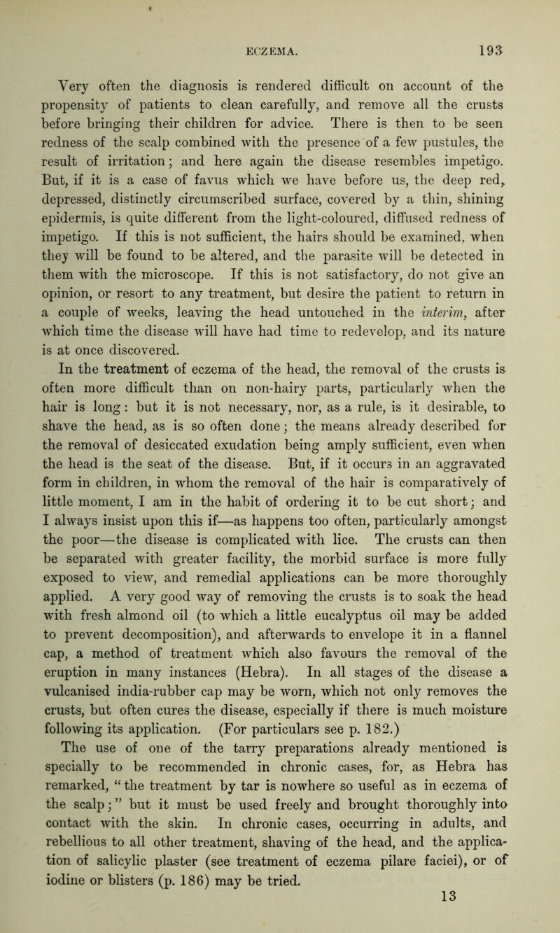 Very often the diagnosis is rendered difficult on account of the propensity of patients to clean carefully, and remove all the crusts before bringing their children for advice. There is then to be seen redness of the scalp combined with the presence of a few pustules, the result of irritation; and here again the disease resembles impetigo. But, if it is a case of favus which we have before us, the deep red, depressed, distinctly circumscribed surface, covered by a thin, shining epidermis, is quite different from the light-coloured, diffused redness of impetigo. If this is not sufficient, the hairs should be examined, when they will be found to be altered, and the parasite will be detected in them with the microscope. If this is not satisfactory, do not give an opinion, or resort to any treatment, but desire the patient to return in a couple of weeks, leaving the head untouched in the interim, after which time the disease will have had time to redevelop, and its nature is at once discovered. In the treatment of eczema of the head, the removal of the crusts is often more difficult than on non-hairy parts, particularly when the hair is long: but it is not necessary, nor, as a rule, is it desirable, to shave the head, as is so often done; the means already described for the removal of desiccated exudation being amply sufficient, even when the head is the seat of the disease. But, if it occurs in an aggravated form in children, in whom the removal of the hair is comparatively of little moment, I am in the habit of ordering it to be cut short; and I always insist upon this if—as happens too often, particularly amongst the poor—the disease is complicated with lice. The crusts can then be separated with greater facility, the morbid surface is more fully exposed to view, and remedial applications can be more thoroughly applied. A very good way of removing the crusts is to soak the head with fresh almond oil (to which a little eucalyptus oil may be added to prevent decomposition), and afterwards to envelope it in a flannel cap, a method of treatment which also favours the removal of the eruption in many instances (Hebra). In all stages of the disease a vulcanised india-rubber cap may be worn, which not only removes the crusts, but often cures the disease, especially if there is much moisture following its application. (For particulars see p. 182.) The use of one of the tarry preparations already mentioned is specially to be recommended in chronic cases, for, as Hebra has remarked, “ the treatment by tar is nowhere so useful as in eczema of the scalp; ” but it must be used freely and brought thoroughly into contact with the skin. In chronic cases, occurring in adults, and rebellious to all other treatment, shaving of the head, and the applica- tion of salicylic plaster (see treatment of eczema pilare faciei), or of iodine or blisters (p. 186) may be tried. 13