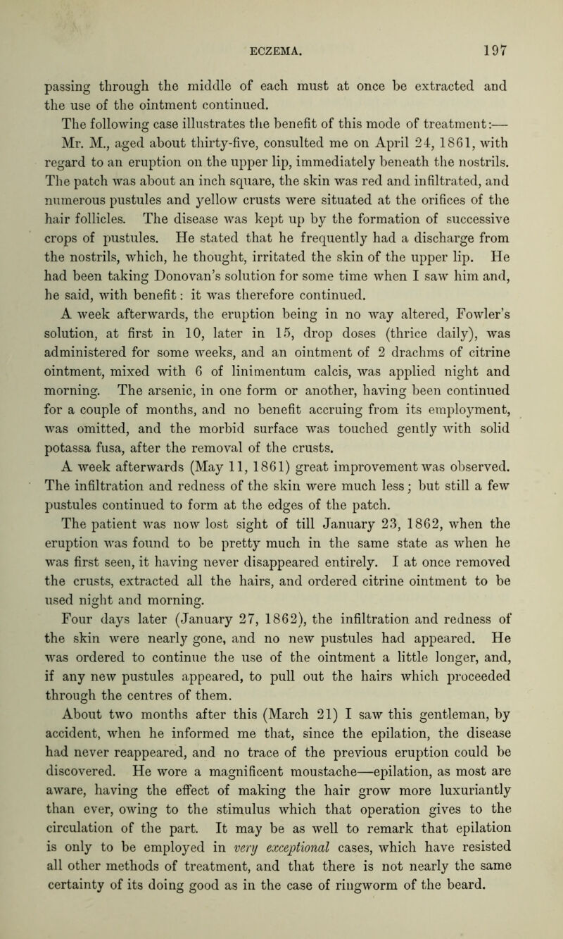 passing through the middle of each must at once be extracted and the use of the ointment continued. The following case illustrates the benefit of this mode of treatment:— Mr. M., aged about thirty-five, consulted me on April 24, 1861, with regard to an eruption on the upper lip, immediately beneath the nostrils. The patch was about an inch square, the skin was red and infiltrated, and numerous pustules and yellow crusts were situated at the orifices of the hair follicles. The disease was kept up by the formation of successive crops of pustules. He stated that he frequently had a discharge from the nostrils, which, he thought, irritated the skin of the upper lip. He had been taking Donovan’s solution for some time when I saw him and, he said, with benefit: it was therefore continued. A week afterwards, the eruption being in no way altered, Fowler’s solution, at first in 10, later in 15, drop doses (thrice daily), was administered for some weeks, and an ointment of 2 drachms of citrine ointment, mixed with 6 of linimentum calcis, was applied night and morning. The arsenic, in one form or another, having been continued for a couple of months, and no benefit accruing from its employment, was omitted, and the morbid surface was touched gently with solid potassa fusa, after the removal of the crusts. A week afterwards (May 11, 1861) great improvement was observed. The infiltration and redness of the skin were much less; but still a few pustules continued to form at the edges of the patch. The patient was now lost sight of till January 23, 1862, when the eruption was found to be pretty much in the same state as when he was first seen, it having never disappeared entirely. I at once removed the crusts, extracted all the hairs, and ordered citrine ointment to be used night and morning. Four days later (January 27, 1862), the infiltration and redness of the skin were nearly gone, and no new pustules had appeared. He was ordered to continue the use of the ointment a little longer, and, if any new pustules appeared, to pull out the hairs which proceeded through the centres of them. About two months after this (March 21) I saw this gentleman, by accident, when he informed me that, since the epilation, the disease had never reappeared, and no trace of the previous eruption could be discovered. He wore a magnificent moustache—epilation, as most are aware, having the effect of making the hair grow more luxuriantly than ever, owing to the stimulus which that operation gives to the circulation of the part. It may be as well to remark that epilation is only to be employed in very exceptional cases, which have resisted all other methods of treatment, and that there is not nearly the same certainty of its doing good as in the case of ringworm of the beard.