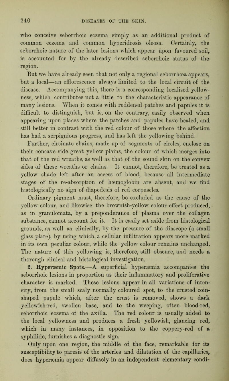 who conceive seborrhoic eczema simply as an additional product of common eczema and common hyperidrosis oleosa. Certainly, the seborrhoic nature of the later lesions which appear upon favoured soil,, is accounted for by the already described seborrhoic status of the region. But we have already seen that not only a regional seborrhoea appears,, but a local—an efflorescence always limited to the local circuit of the disease. Accompanying this, there is a corresponding localised yellow- ness, which contributes not a little to the characteristic appearance of many lesions. When it comes with reddened patches and papules it i& difficult to distinguish, but is, on the contrary, easily observed when appearing upon places where the patches and papules have healed, and still better in contrast with the red colour of those where the affection has had a serpignious progress, and has left the yellowing behind. Further, circinate chains, made up of segments of circles, enclose on their concave side great yellow plains, the colour of which merges into that of the red wreaths, as well as that of the sound skin on the convex sides of these wreaths or chains. It cannot, therefore, be treated as a yellow shade left after an access of blood, because all intermediate stages of the re-absorption of haemoglobin are absent, and we find histologically no sign of diapedesis of red corpuscles. Ordinary pigment must, therefore, be excluded as the cause of the yellow colour, and likewise the brownish-yellow colour effect produced, as in granulomata, by a preponderance of plasma over the collagen substance, cannot account for it. It is easily set aside from histological grounds, as well as clinically, by the pressure of the diascope (a small glass plate), by using which, a cellular infiltration appears more marked in its own peculiar colour, while the yellow colour remains unchanged. The nature of this yellowing is, therefore, still obscure, and needs a thorough clinical and histological investigation. 2. Hyperaemic Spots.—A superficial hyperaemia accompanies the seborrhoic lesions in proportion as their inflammatory and proliferative character is marked. These lesions appear in all variations of inten- sity, from the small scaly normally coloured spot, to the crusted coin- shaped papule which, after the crust is removed, shows a dark yellowish-red, swollen base, and to the weeping, often blood-red, seborrhoic eczema of the axilla. The red colour is usually added to the local yellowness and produces a fresh yellowish, glancing red, which in many instances, in opposition to the coppery-red of a syphilide, furnishes a diagnostic sign. Only upon one region, the middle of the face, remarkable for its susceptibility to paresis of the arteries and dilatation of the capillaries, does hyperaemia appear diffusely in an independent elementary condi-
