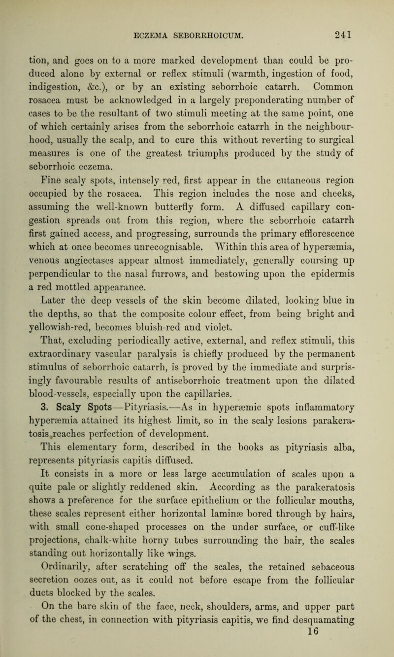 tion, and goes on to a more marked development than could be pro- duced alone by external or reflex stimuli (warmth, ingestion of food, indigestion, &c.), or by an existing seborrhoic catarrh. Common rosacea must be acknowledged in a largely preponderating number of cases to be the resultant of two stimuli meeting at the same point, one of which certainly arises from the seborrhoic catarrh in the neighbour- hood, usually the scalp, and to cure this without reverting to surgical measures is one of the greatest triumphs produced by the study of seborrhoic eczema. Fine scaly spots, intensely red, first appear in the cutaneous region occupied by the rosacea. This region includes the nose and cheeks, assuming the well-known butterfly form. A diffused capillary con- gestion spreads out from this region, where the seborrhoic catarrh first gained access, and progressing, surrounds the primary efflorescence which at once becomes unrecognisable. Within this area of hypersemia, venous angiectases appear almost immediately, generally coursing up perpendicular to the nasal furrows, and bestowing upon the epidermis a red mottled appearance. Later the deep vessels of the skin become dilated, looking blue in the depths, so that the composite colour effect, from being bright and yellowish-red, becomes bluish-red and violet. That, excluding periodically active, external, and reflex stimuli, this extraordinary vascular paralysis is chiefly produced by the permanent stimulus of seborrhoic catarrh, is proved by the immediate and surpris- ingly favourable results of antiseborrhoic treatment upon the dilated blood-vessels, especially upon the capillaries. 3. Scaly Spots—Pityriasis.—As in hypersemic spots inflammatory hypersemia attained its highest limit, so in the scaly lesions parakera- tosis .reaches perfection of development. This elementary form, described in the books as pityriasis alba, represents pityriasis capitis diffused. It consists in a more or less large accumulation of scales upon a quite pale or slightly reddened skin. According as the parakeratosis shows a preference for the surface epithelium or the follicular mouths, these scales represent either horizontal laminae bored through by hairs, with small cone-shaped processes on the under surface, or cuff-like projections, chalk-white horny tubes surrounding the hair, the scales standing out horizontally like wings. Ordinarily, after scratching off the scales, the retained sebaceous secretion oozes out, as it could not before escape from the follicular ducts blocked by the scales. On the bare skin of the face, neck, shoulders, arms, and upper part of the chest, in connection with pityriasis capitis, we find desquamating 16