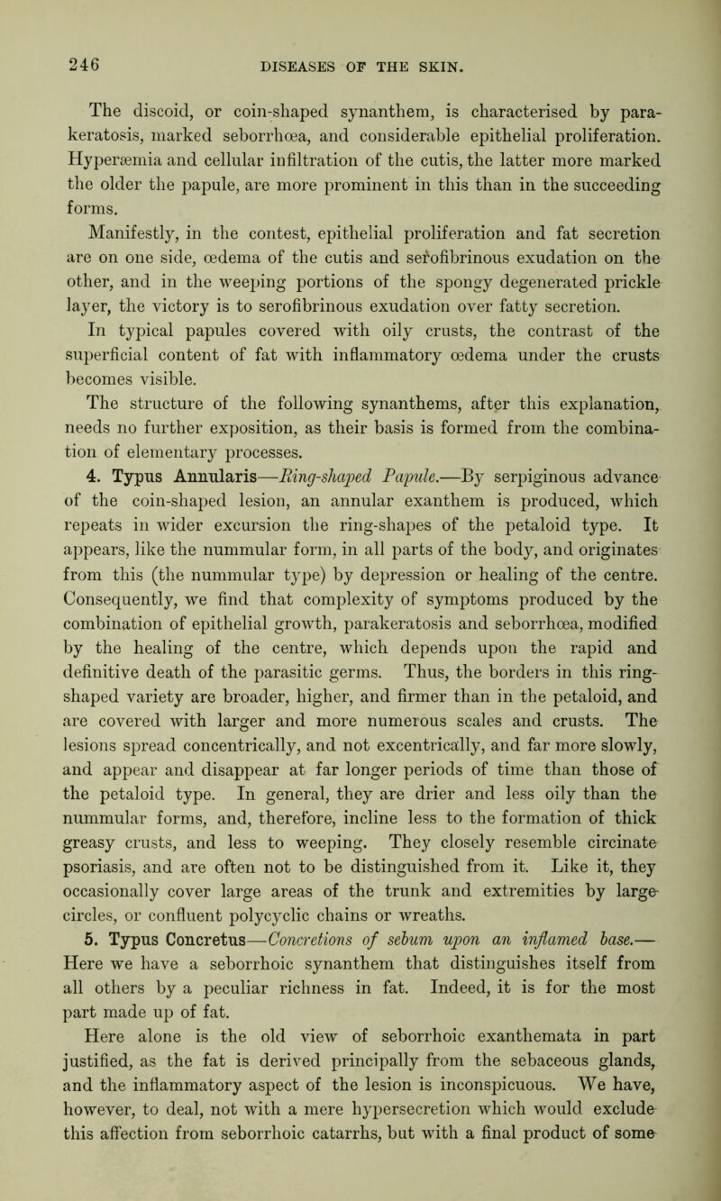 The discoid, or coin-sliaped synanthem, is characterised by para- keratosis, marked seborrhoea, and considerable epithelial proliferation. Hypersemia and cellular infiltration of the cutis, the latter more marked the older the papule, are more prominent in this than in the succeeding forms. Manifestly, in the contest, epithelial proliferation and fat secretion are on one side, oedema of the cutis and serofibrinous exudation on the other, and in the weeping portions of the spongy degenerated prickle layer, the victory is to serofibrinous exudation over fatty secretion. In typical papules covered with oily crusts, the contrast of the superficial content of fat with inflammatory oedema under the crusts becomes visible. The structure of the following synanthems, after this explanation, needs no further exposition, as their basis is formed from the combina- tion of elementary processes. 4. Typus Annularis—Ring-shaped Papule.—By serpiginous advance of the coin-shaped lesion, an annular exanthem is produced, which repeats in wider excursion the ring-shapes of the petaloid type. It appears, like the nummular form, in all parts of the body, and originates from this (the nummular type) by depression or healing of the centre. Consequently, we find that complexity of symptoms produced by the combination of epithelial growth, parakeratosis and seborrhoea, modified by the healing of the centre, which depends upon the rapid and definitive death of the parasitic germs. Thus, the borders in this ring- shaped variety are broader, higher, and firmer than in the petaloid, and are covered with larger and more numerous scales and crusts. The lesions spread concentrically, and not excentrically, and far more slowly, and appear and disappear at far longer periods of time than those of the petaloid type. In general, they are drier and less oily than the nummular forms, and, therefore, incline less to the formation of thick greasy crusts, and less to weeping. They closely resemble circinate psoriasis, and are often not to be distinguished from it. Like it, they occasionally cover large areas of the trunk and extremities by large circles, or confluent polycyclic chains or wreaths. 5. Typus Concretus—Concretions of sebum upon an inflamed base.— Here we have a seborrhoic synanthem that distinguishes itself from all others by a peculiar richness in fat. Indeed, it is for the most part made up of fat. Here alone is the old view of seborrhoic exanthemata in part justified, as the fat is derived principally from the sebaceous glands, and the inflammatory aspect of the lesion is inconspicuous. We have, however, to deal, not with a mere hypersecretion which would exclude this affection from seborrhoic catarrhs, but with a final product of some